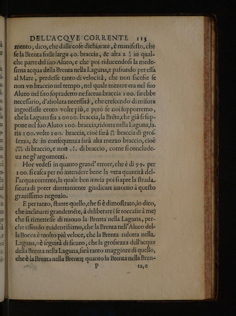 mento; dico, che dalle cofe dichiarare , è manifelto, che fela Brenta fofelarga 40. braccia, &amp; alta 2 } in qual- che parte del {uo Aluco; e che ‘poi riducendofi la mede- fima acqua della Brenta nella Laguna,e pafsando per effa al Mare, perdefle tanto di velocità, che non facefse fe non vn braccio nel tempo , nel quale mentre era nel fuo Alueo nel fito fopradetto nefaccua braccia 100. farebbe neceflario, d’afsoluta neceffità', checrefoendo di mifura ingroflafe cento volte più,e però fe noifupporremo, chela Lagunafia 2 0000. braccia, la Bréta,che già fi fup- pone nel fuo Aluco 100. braccia;ridotta nella Laguna fa- ria100.volte 100. braccia, cioè farà #3 braccia di grof. fezza, &amp; in'confequenza farà alta mezzo braccio, cioè” 29 di braccio, e non +3: dibraccio, come fi conclude- va ne gl'argomenti. nai ‘Hor vedefi in quanto grand’ errore, che è di 99. per 100. fi cafca per no intendere berie la vera quantità del- ficuradi poter direttamente giudicare intorno à quefto grauiffimo negozio. tatoo i % qo . î E pertanto, ftante quello,che fiè dimoftrato,io dico, che inclinarei grandeméteyà deliberare (fe roccafse à me) che fi rimetrefle di nuouo la: Brenta nella Laguna, per- che effendo euidentifsimo, che la Brenta nell’Aluco del- Laguna,nè feguirà dificuro , chela grofsezza dell’acqua della Brenta nella Laguna,farà ranto maggiore di quello, cheè la Brenta nella Brenta; quantola Brenta nella Bren= I AC d È 5 a