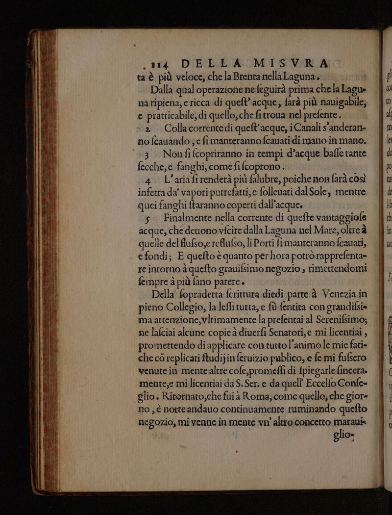 ta è più veloce, che la Brenta nella Laguna. Dalla qualoperazione nefeguirà prima chela Lague e pratticabile, di quello, che fi troua nel prefente . ‘2 Collacorrentedi queft'acque, i Canali s'anderan no fcauando ; e fi manteranno fcauati di mano in mano. 3 Nonfifcopriranno in tempi d’acque bafle rante fecche,e fanghi, comefifcoprono.. ; b Ù iii ° MIZAR 4. L’ariafirenderà più falubre, poiche non farà così infetta da’ vapori putrefatti, e folleuati dal Sole, mentre quei fanghi ftaranno coperti dall’acque. s . Finalmente nella corrente di quefte vantaggiole acque, che deuono vfcire dalla Laguna nel Mate, oltre è uelle del flufso,e reflufso, li Porti fi manteranno fcauati, e fondi; E quefto è quanto per hora potrò rapprefenta» re intorno à quefto grauifsimo negozio ; rimettendomi fempre à più fano parere è Della' fopradetta fcrittura diedi parte à Venezia in pieno Collegio, la lefli tutta, e fù fentita con grandifsi= ma attenzione, vltimamente la prefentai al Serenifsimo; ne lafciai alcune copie à diuerfi Senatori,e mi licentiai , promettendo di applicare con tutto l'animo le mie fari- che cò replicati ftudi}in feruizio publico, e fe mi fulsero venute in mentealtre cofe,promefli di ipiegarle fincera. mente;e mi licentiai da S. Ser. e da quell’ Eccelfo Confe- glio. Ritornato,che fuia Roma, come quello, che giore no ; è notteandauo continuamente ruminando quefto negozio, mi venne in mente vn' altro concetto marauie glio»