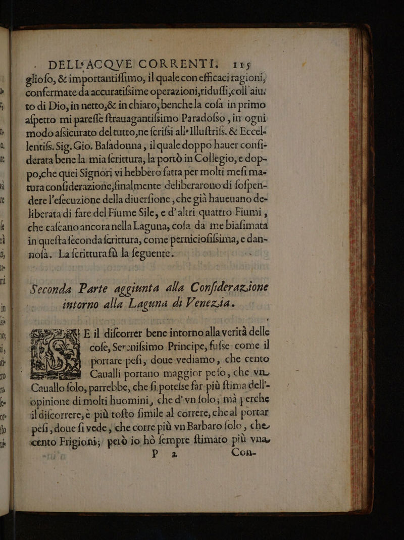 gliofo, &amp; importantiffimo; il quale conefficaci ra gioni; confermate da accuratifsime operazioni,ridufli coll'aiu: to di Dio, in netto,&amp; in chiaro; benchela cofa in primo afpetto mi parefe ftrauagantifsimo Paradofso , in ogni modoafsicurato deltutto,ne fcrifsi all-Illuftrifs. &amp; Eccel= lentifs. Sig. Gio. Bafadonna, ilquale doppo hauer confi- derata bene la miafcrittura; la poriò in Collegio, e dop- turaconfiderazionie;finalmente deliberarono di fofpen- dere l’efecuzione della diuerfione , che già hauenano de- liberatadi fare del Fiume Sile, e d'altri quattro Fiumi, che cafcano ancoranella Laguna, cofa da me biafimata in queftafecondafcrittura, come perniciofilsima, e dan- nofa. La fcritturafù la feguente. Seconda Parte aggiunta alla Confiderazsione intorno alla Laguna di Venezia. E il difcorrer bene intorno allaverità delle cofe, Sercnifsimo Principe; fufse: come il i portare pefi; doue.vediamo, che cento Pesci Caualli portano maggior pefo; che van Cauallo folo; parrebbe, che fi potelse far più ftima dell’. opinione dimolti huomini, che dvn folo; mà perche jl difcorrere;è più tofto fimile al correre, cheal portar ‘peli, douefi vede; che corre più vn Barbaro folo, che «cento Frigioni;/ però io hò fempre ftimaro più vna, IF | PSE Con-