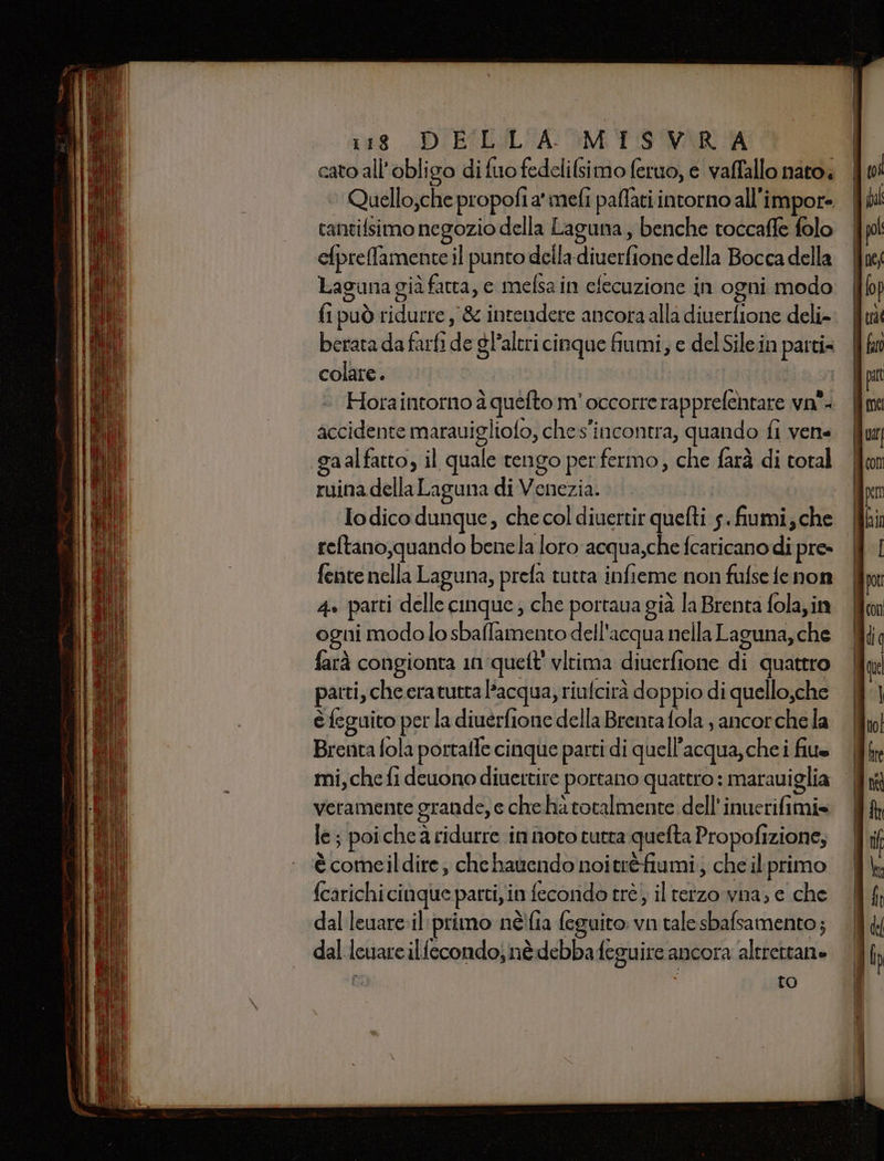 (48 DIBILALIA MM PO WAR cato all’obligo di fuo fedelilsimo feruo, e valfallo nato. tantifsimo negozio della Laguna, benche toccaffe folo efpreffamente il punto deila-diverfione della Bocca della Laguna già fatta, e mefsa in efecuzione in ogni modo fi può ridurre, &amp; intendere ancora alla diuerfione deli» berata da farfi de gl’aleri cinque fiumi, e del Sile.in parti= colare. ictoati I Hora intorno à quéfto m'occorre rapprelehtare va. accidente marauigliofo, ches'incontra, quando fi vene gaalfatto, il quale tengo per fermo, che farà di total ruina della Laguna di Venezia. Iodico dunque, che col diuertir quefti 5. fiumi; che reltano,quando benela loro acqua,che fcaricano di pre» fente nella Laguna, prefa tutta infieme non fufse fe non 4» parti delle cinque ; che portaua già la Brenta fola,in ogni modolo sbaflamento dell'acqua nella Laguna, che farà congionta 1nqueft' vltima diuerfione di quattro parti, che eratutra l’acqua, riufcirà doppio di quello;che è feguito per la diuerfione della Brenta fola , ancorche la Brenta fola portaile cinque parti di quell'acqua, che i file mi, che fi deuono diuettire portano quattro : marauiglia veramente grande, e che hà totalmente dell’inuerifimi» le ; poiche a ridurre in noto tutta quefta Propofizione, è comeildire, che hauendo noitrèfiumi; che il. primo {carichi cinque partiyin fecondo trè, iltetzo wna; e che dal leuare:il:primo néi{ia feguito: vn tale sbafsamento; — dal leuareilfecondo; nè debbafeguire ancora altrettane