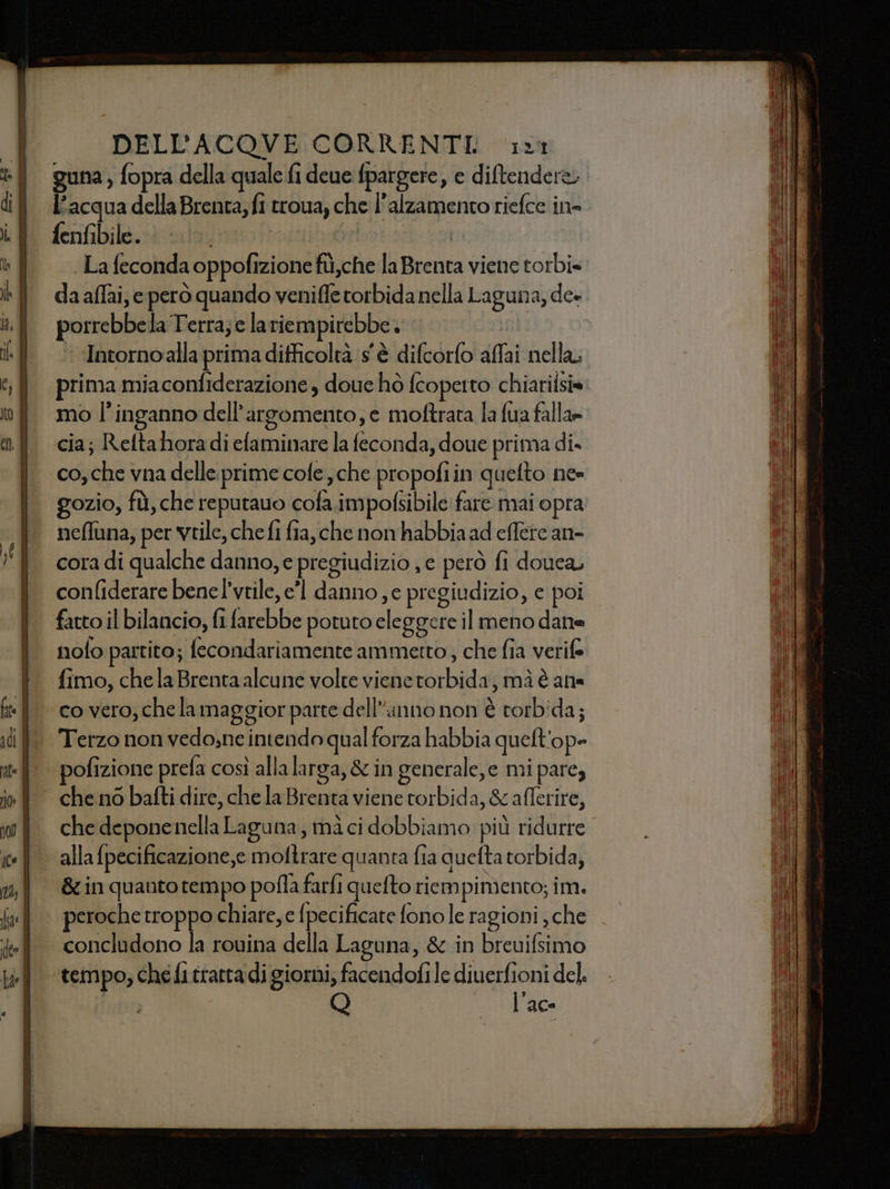 guna , fopra della quale fi deue fpargere, e diftendere, l’acqua della Brenta, fi trova, che l'alzamento riefce ine fenfibile. 0 lo: La feconda oppofizione fù,che la Brenta viene torbi» da affai, eperò quando veniffe torbida nella Laguna, de» porrebbela Terra; e lariempirebbe. ‘ Intornoalla primadifficoltà s'è difcorfo affai nella. prima miaconfiderazione , doue hò fcopetto chiarifsis mo l'inganno dell'argomento, e moftrata la fua falla» cia; Reltahora di efaminare la feconda, doue prima di» co, che vna delle prime cofe che propofiin quelto ne gozio, fù, che reputauo cofa. impofsibile fare mai opra neffuna, per vtile, chefi fia, che non habbia ad effere an- cora di qualche danno, e pregiudizio , e però fi douca, confliderare bene l’vtile, e’l danno , e pregiudizio, e poi fatto il bilancio, fi farebbe potuto eleggere il meno dane nolo partito; fecondariamente ammetto, che fia verife fimo, chela Brenta alcune volte viene torbida, mà è ana co vero, che la maggior parte dell’anno non è torbida; Terzo non vedo;ne intendo qual forza habbia quelt'op= pofizione prefa così allalarga, &amp; in generale,e mi pare, che no bafti dire, che la Brenta viene torbida, &amp; afferire, che deponenella Laguna, mà ci dobbiamo più ridurre. alla {pecificazione,e moftrare quanta fia quefta torbida, &amp; in quanto tempo pofla farfi quefto riempimento; im. peroche troppo chiare, e fpecificate fono le ragioni , che Q la