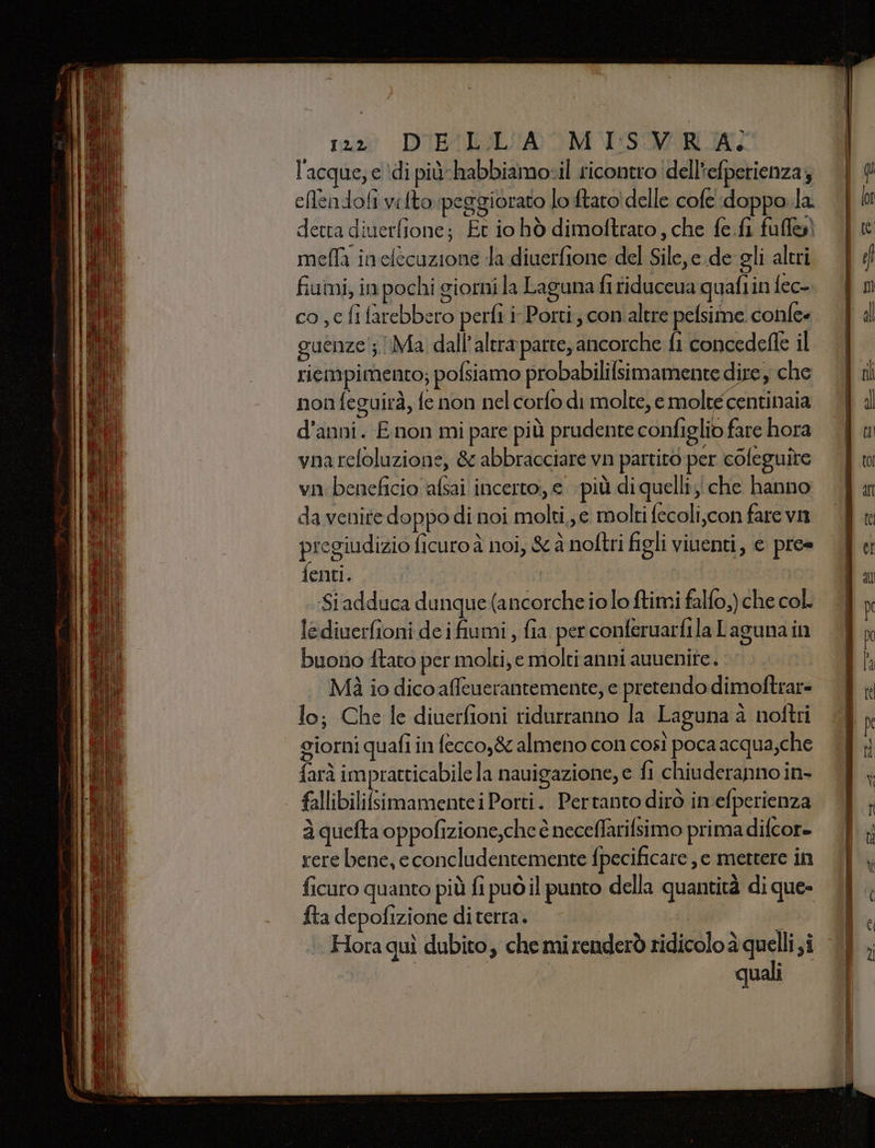 l'acque; e di più-habbiamotil ricontro dell'efperienza; eflendofi vilto peggiorato lo ftaro' delle cofe :doppo.la detta diuerfione; Et io hò dimoftraro, che fe.fi full) mella inelecuzione la diuerfione del Sile,e.de gli altri fiumi, in pochi giorni la Laguna fi fiduceua quafiin fec- co ,c fi farebbero perfi i Porti; con.altre pelsime confe guenze'; Ma dall'altra parte; ancorche fi concedefle il riempimento; pofsiamo probabilifsimamente dire y che non feguirà, fe non nel corfo di molte, e molté centinaia d'anni. E non mi pare più prudente configlio fare hora vnareloluzione, &amp; abbracciare vn partito per coleguire vn beneficio afsai incerto; e più di quelli; che hanno da venite doppo di noi molti,,e molti fecoli,con farevn pregiudizio ficuro è noi, 8 à noftri figli viuenti, e pre» ienti. | Si adduca dunque (ancorcheiolo ftimi falfo,) che col. lediverfioni de i fumi , fia per conferuarfila Laguna in buono ftato per molti, e molti anni auuenite. Mi io dico affeuerantemente, e pretendo dimoftrar= lo; Che le diuerfioni ridurranno la Laguna a noftri giorni quafi in fecco,&amp; almeno con così poca acqua,che farà impratticabile la nauigazione, e fi chiuderanno in- fallibilifsimamentei Porti. Pertanto dirò in efperienza à quefta oppofizione,che è neceffarifsimo primadifcore rere bene, e concludentemente fpecificare , e mettere in ficuro quanto più fi può il punto della quantità di que» fta depofizione diterra. ; ‘Hora quì dubito, chemirenderò ridicolo a quelli si quali