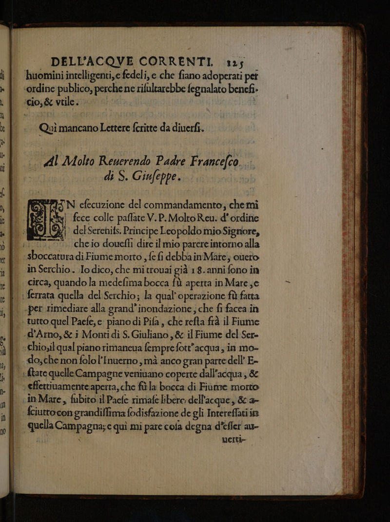 Quì mancano Lettere feritte da diuerfi. di S. Giufeppe. SPIN efecuzione del commandamento, chemi 158 i fece colle paflate V. P.MoltoReu. d'ordine &lt;#/ delSerenifs. Principe Leopoldo mioSignore, . cheio dowefli dire il mio parere intorno alla ; =; - : i Ras sarta in Serchio . .Io dico, che mi trouai già 18. anni fono in circa, quando la medefima bocca fù aperta in Maree dosche non folol’Inuerno , mà anco gran parte dell E- fciuttocon grandiflima fodisfazione de gli Intereffati in MErti=