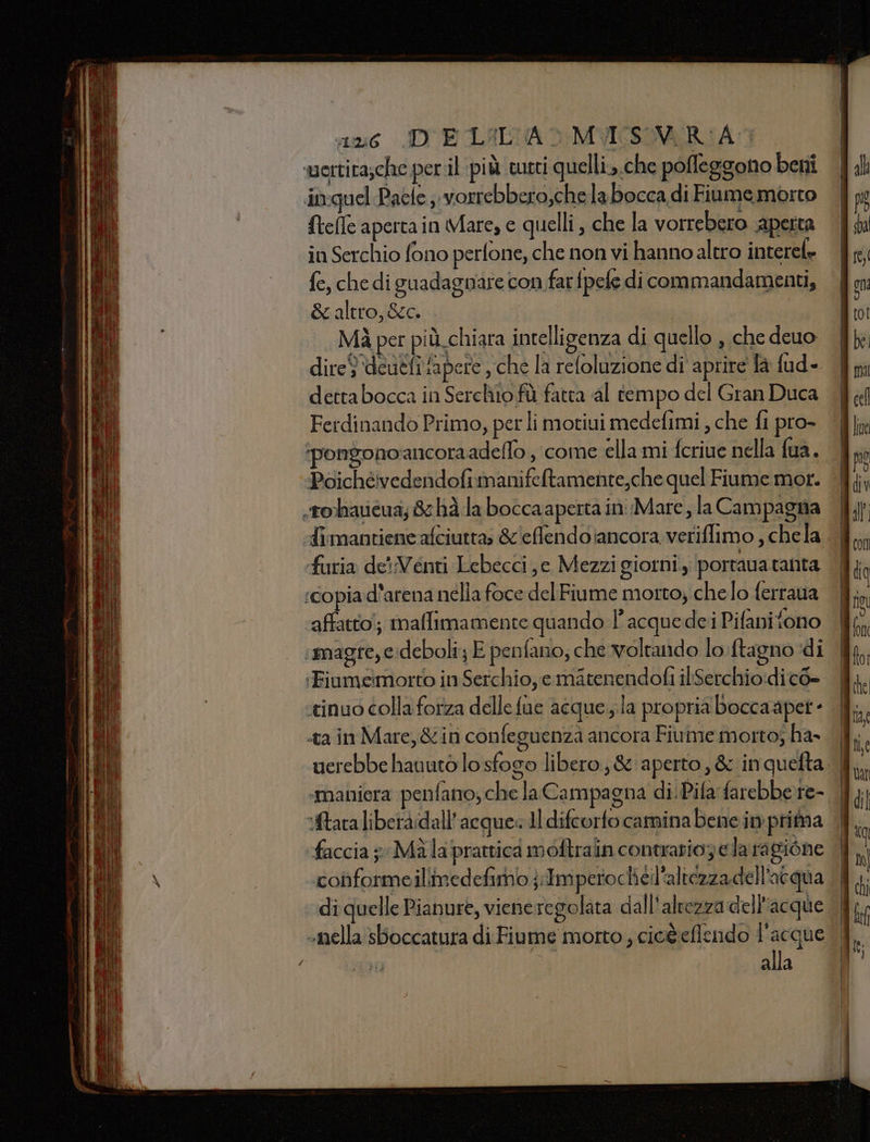 16 ID ECLALCA &gt; MVIESIVER:A sertita;che per il più tutti quelli..che poffeggono beni in:quel Paele ;:vorrebbero,che la bocca di Fiume morto {tefle apertain Mare, e quelli , che la vorrebero aperta in Serchio fono perfone, che non vi hanno altro interel» fe, che di guadagnare con farfpefe di commandamenti, &amp; altro, &amp;c. | Mà per pi ù. chiara intelligenza di quello , che deuo dire$ ‘deuefifapere , che la refoluzione di aprire la fud- dettabocca in Serchio fù fatta al tempo del Gran Duca Ferdinando Primo, per li motiui medefimi , che fi pro- Poichévedendofimanifeftamente,che quel Fiume mor. .tohavéua; 8 hà la boccaaperta in Mare, la Campagna furia de':Venti Lebecci e Mezzi giorni, portava tanta ‘copia d’arena nella foce del Fiume morto; che lo ferraua affatto!; malfimamente quando 1 acquedei Pifanitono ‘magre, e;deboli; E penfano; che voltando lo ftagno di :‘Fiumeimorto in Serchio, e matenendofi iliSerchio:di co» ‘tinuo colla forza delle fue acque.;la propria boccaapet - «ta in Mare, &amp;iri confeguenza ancora Fiume morto; ha» tara liberàidall’acque: Il difcorfo camina bene in prima faccia 5 Mala prattica moftrain contrario; e lara gione conformeillimedefimo jImperocheil'altezzadell'acqua di quelle Pianure, viene regolata dall'altezza dell’acque «nella sBoccatura di Fiume morto ; cio&amp;eflendo ‘09001 alla