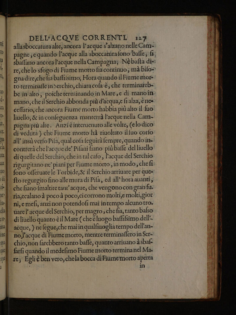 allasboccaturaalte; ancora l'acque s'alzano nelleCam- pagne; equando»l’acque alla sboccattirafono’/bafle }: ft; sbaflanio ancora l'acque nella Campagna; Nébafta di rc, che lo sfogo di Fiume motto fia continuo; mà bilo= to terminaflein Serchio; chiara cofa‘è; che rerminareb- ben alto, poiche terminando in Maree di manoin- mano; che il Serchio abbonda più d'acqua,e fi alza è ne« livello, &amp; in confeguenza manterrà l'acque nella Cam- gita più alte. Anzièinteruenutoalle volte, (elo dico di veduta ) che Fiume morto hà riuoltato ilfuo corfo all’ insù verfo Pifa, qual cofa feguirà fempre, quando ite contferà che l’acque de? Pifani fiano più baffe del livello di quelle del Serchio, chein tal cafo, l'acque del Serchio rigurgitano ne’ piani per Fiume morto , in modo, che fi fono offeruate le Torbide,&amp; il Serchio arrivare per ques tiajecalano à poco à poco,ci corrono molti,e molti,gior ni, e mefi, anzi non potendofi mai intempo alcuno tro. vare l’ acque del Serchio, per magro ; che fia, tanto balso di liuello quanto è il Mare ( che èluogo baflifsimo dell. acque, ) nefegue,che maiin qualfiuoglia tempo dell'an- no,l’acque di Fiume morto, mentre terminaflero in Ser- in