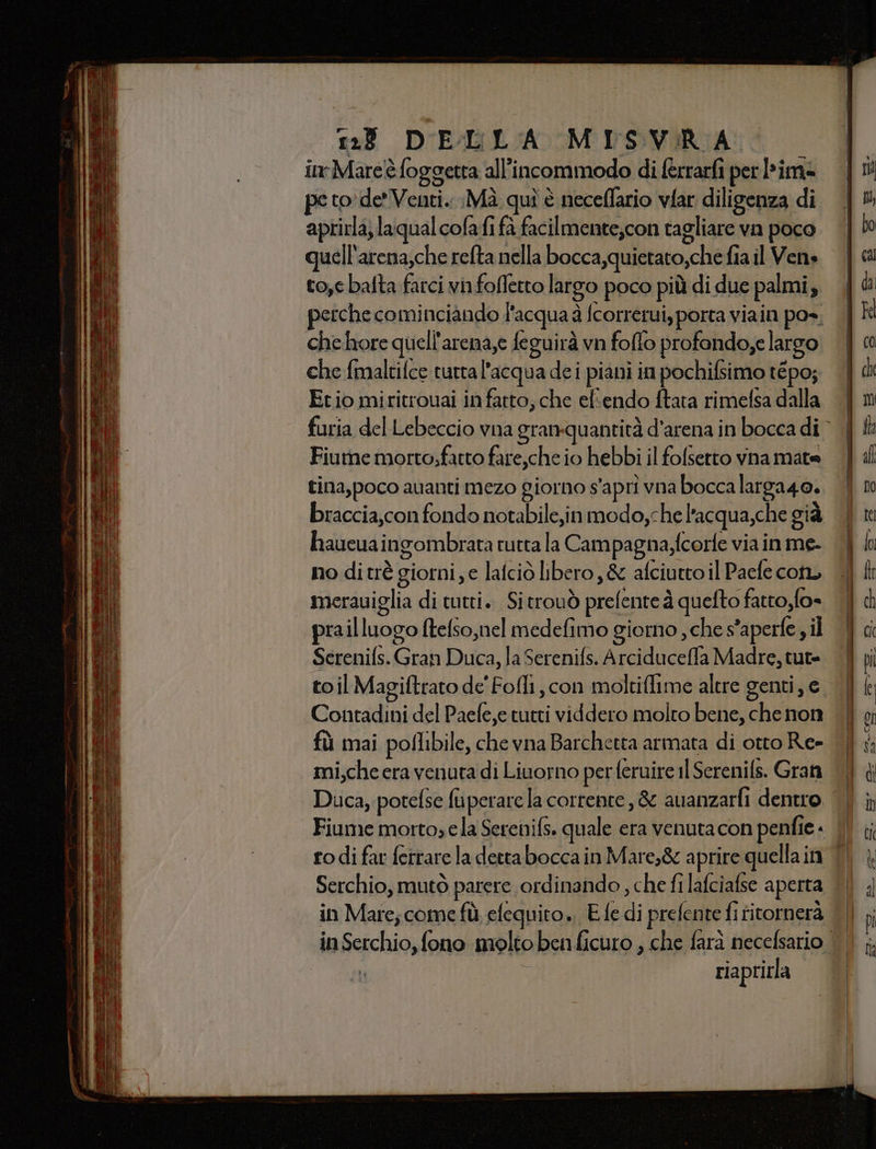 1:23 DELLA MISVIRA inr-Mareè foggetta all'incommodo di (errarfi per lime pe to'de' Venti. :Mà quì è neceflario vfar diligenza di aprirla; laqual colafi fà facilmente,con tagliare va poco quell'arena,che refta nella bocca,quietato,che fia il Ven» to,e batta farci vinfofletto largo poco più di due palmi, perche cominciando l'acqua à fcorrerui, porta viain po», che hore quell'arena,e feguirà vn foflo profando;e largo che fmaltifce tuttal’acqua dei piani in pochifsimo tépo; Etio miritrouai in fatto; che ef'endo ftata rimefsa dalla Fiume morto;fartto fare,che io hebbi il folsetto vna mate tina,poco avanti mezo giorno s'aprì vna bocca larga4o. braccia,con fondo notabile,inmodo,che l’acqua,che già haueuaingombrata rutta la Campagna,fcorfe via in me- no ditrè giorni, e latciò libero, &amp; afciutto il Paefe cotu meraviglia di tutti. Sitrouò prefenteà quefto fatto, fo= prailluogo ftelso,nel medefimo giorno , che s'aperfe , il Serenifs. Gran Duca, la Serenifs. Arciduceffa Madre, tut= Contadini del Paefe,e tutti viddero molto bene, che non fù mai poflibile, che vna Barchetta armata di otto Re- mi,che era venuta di Livorno per feruire il Serenifs. Gran Duca, potefse fuperare la corrente, &amp; auanzarfi dentro ro di far ferrare la dettabocca in Mare,&amp; aprire quella in Serchio, mutò parere ordinando , che fi lafciafse aperta in Mare; come fù efequito., E fe di prefente fi fitornera riaprirla