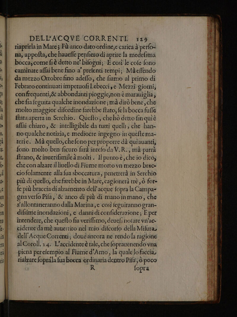 riaprirlain Mare 5 Fù anco dato ordine,e carica è perfo- na, appofta, che hauefle penfiero di aprire la medefima bocca, come fi è detto ne' bifogni; E così le cole fono da mezzo Ortobre:fino adeffo, che fiamo al primo di Febraro continuati impetuofi Lebecci se Mezzi giorni; confrequenti,&amp; abbondanti pioggie,non è matauiglia, che fia feguita qualche inondazione ; mà dirò bene, che molto maggior difordine farebbe ftato, fe la bocca fufle {tara aperta in Serchio. Quefto, chehò detto fin quiè affai chiaro, &amp; intelligibile da tutti quelli, che han- no qualche notizia, e mediocre ingegno in quefte ma- teric. Mà quello, chefono per propotre dà quiauanti, fono molto ben:ficuro farà intefo da V.R., mà parrà itrano, &amp; inuerifimile à molti . ll punto è, che io dico, che con alzare il livello di Fiume morto vn mezzo brac» cio folamente alla fua sboccatura; penetrerà in Serchio più di quello; che farebbe in Mare, cagionerà trè, 6 for» fe più braccia di alzamento dell’acque fopra la Campa» gnaverfo Pifa, &amp; anco di più di manoinmano, che s'allontaneranno dalla Marina ; e così feguiranno gran- difsime inondazioni, e danni di confiderazione; E per intendere, che quefto fia veriflimo, deuefi notare vn'ae cidente damè auuertito nel mio difcorto della Mifura, dell'Acque Correnti; doud ancora ne rendola ragione alCoroll, 1.4. L'accidente è tale, che foprauenendo vna piena perefempio al Fiume d'Arno, la quale Jo faccia, rialzare foprala fua bocca ordinaria dentro Pifa' ò.poco ? R fopra