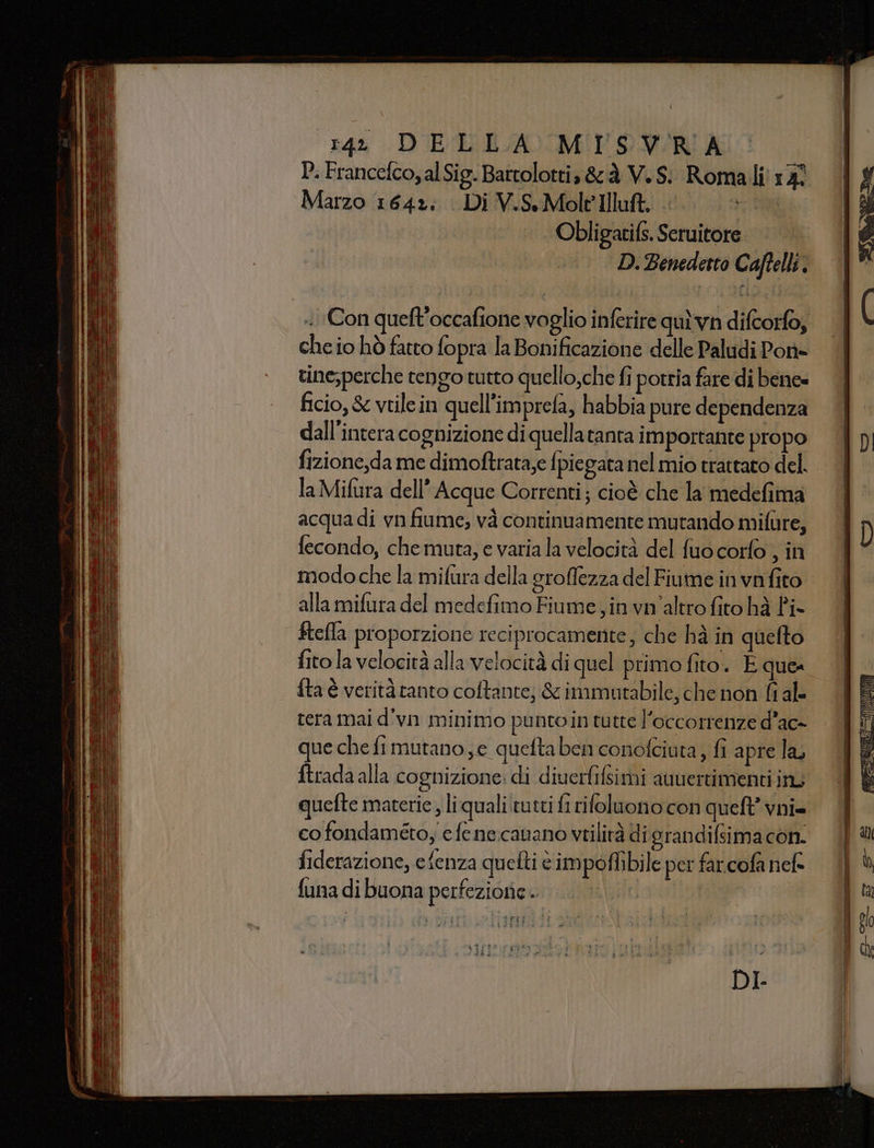 143 DIETE AO MPS NA A P. Francefco, alSig. Bartolotti, &amp;à V.S: Romali 17° Marzo 1642: Di V.S.Molt'Illuft. | 190 Obligatifs. Seruitore D. Benedetto Caftelli. che io hò fatto fopra la Bonificazione delle Paludi Pont- tine;perche tengo tutto quello,che fi potria fare di bene» ficio, &amp; vtilein quell’imprefa, habbia pure dependenza dall'intera cognizione di quellatanta importante propo fizione,da me dimoftrata;e {piegata nel mio trattato del. la Mifura dell’ Acque Correnti; cioè che la medefima acquadi vnfiume, và continuamente mutando mifùre, fecondo, che muta, e varia la velocità del fuo corfo , in modo che la mifura della groffezza del Fiume in vnfito alla mifura del medefimo Fiume, in vn'altro fito hà Pi ftefla proporzione reciprocamente; che hà in quelto fito la velocità alla velocità di quel primo fito. E que fta è verità tanto coftante, &amp; inimutabile, che non fi al- tera mai d'vn minimo punto in tutte l’occorrenze d’ac- que che fi mutano, c quefta ben conofciuta , fi apre la, ftrada alla cognizione: di diuerfifsimi auuertimenti inu quefte materie, liqualiitutti fi rifoluono con quell’ vni= co fondamétoy efenecanano vtilirà di grandifsima con. fiderazione, efenza quefti è impoflibile per far.cofa nel» funa di buona perfezione. + da è dr pig Voi e DI.
