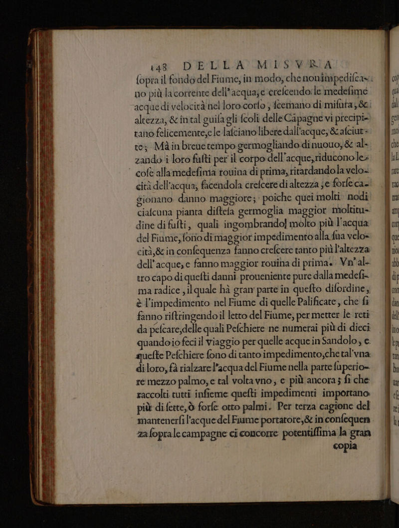va DUE:LI EA? MINS'VARIA no più la corrente dell’acqua;e crelcendo:le medefime rano felicemente;e le lafciano libere dall'acque,&amp;cafciut= te; Màinbrevetempo germogliando di nuovo, &amp; al- zando i loro fufti per il corpo dell'acque,riducono le» cità dell'acqua; facendola crefcere di altezza je forfe ca. ciafcuna pianta diftela germoglia maggior moltitu= dine di fufti, quali ingombrando! molto più l'acqua del Fiume, fono dimaggiorimpedimentoalla fua velo= cità,8in confequenza fanno crefcere tanto più'altezza dell’acque, e fanno maggior roviha di prima. Vnal- tro capo di quefti danni proveniente pu re dalla medefi- ma radice , il quale hà gran' parte in quefto difordine, è l'impedimento nel Fiume di quelle Palificare, che fi fanno ritringendoil letto del Fiume; per metter le reti da pefcare;delle quali Pefchiere ne numerai più di dieci quandoiofeci il viaggio per quelle acque in Sandolo; e quefte Pefchiere fono di tanto impedimento ,che tal’vna: di loro, fà rialzare l’acqua del Fiume nella parte fuperio= re mezzo palmo,e tal voltavno, e più ancora ; ft che raccolti tutti infieme quefti impedimenti importano: più di fette, ò forfe otto palmi. Per terza cagione del zafoprale campagne ci concorre potentiffima la gran ! copia