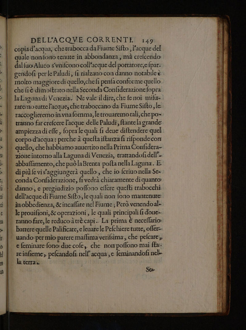 copia d’acqua; che trabocca da Fiume Sifto , l'acque del quale 'noniforo tenute in abbondanza , mà crelcendo dalfuo Aluco s'vnifcono coll’acque del porratore,e fpar: sendofi perle Paludi, fi rialzano con danno notabile è molto maggioredì quello,che fi penta conforme quello che (tè dimottrato nella Seconda Confiderazione fopra laLagunadi Venezia. Ne vale il dire, che fe noi mifu- raremo tutte l'acque, che traboccano da Fiume Sifto , le: raccoglieremo invna fomma, le trouaremotali, che po» travno far crefcere l’acque delle Paludi, ftantela grande: ampiezzadi effe, fopra le quali fi deue diftendere quel. corpo d’acqua: perche è quefta iftanza fi rilpondecon p qua: p ql P abbaffamento, che puòlaBrenta pofta nella Laguna. E di più fe vis'aggiungerà quello, che io feriuonella Se= conda Confiderazione, fi vedrà chiaramente di quanto danno, e pregiudizio poffono eflere quefti rrabocchi. inobbedienza, &amp;incaffate nel Fiume ; Però. venendo al- le prouifioni, &amp; operazioni , le quali. principali fi doue- rannofare; le reducoà trècapi.. La prima È neceflario batrere quelle Palificare; e leuare le Pelchieretutte; offer=- uando;per mio parere maffima'verifsima;,, che pelcare,, e feminare: fono: due:cofe,. che: nom poffono mai fta: reinfieme;, pefcandofi: nell'acqua €. feminandofi nel la: terra» | | “i e Sta