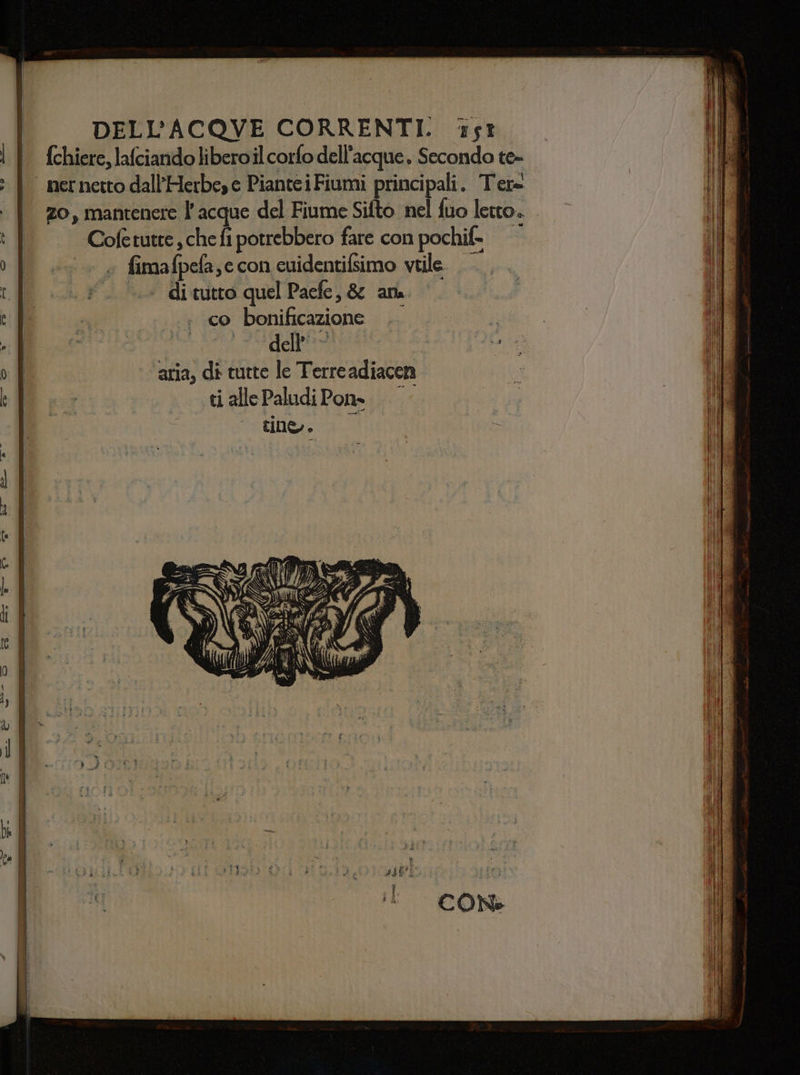 | | fchiere, lafciando liberoil corfo dell'acque. Secondo te= : | nernettodall’Herbese PianteiFiumi principali. Ter= | zo, mantenere l’acque del Fiume Sifto nel fuo letto. | Cofetutte , che fi potrebbero fare con pochif- of... fimafpefa,ccon cuidentifsimo vtile A LI FL di cito quel Pacfe, &amp; ana. |. ca . co bonificazione .. cn INC allo, ife oct: o | ‘aria, di tutte le Terreadiacen È EA . tiallePaludiPons..