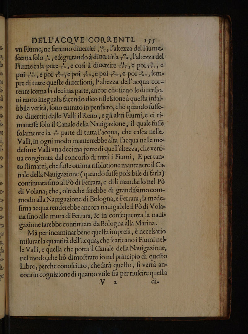 vn Fiume, ne faranno diuettiti 2; l'altezza del Fiumeu feemafolo 1 efeguitandoà diuertirla 793 , l'altezza del Fiumecala pure, e così à diuercire 133,6 poir3:, € oi 1: € poi ts, e poi 113, € poi 753, € poi 755, feme pre di tutte quefte diuerfioni, l* altezza dell'acqua cor= rente fcema la decima parte, ancor che fieno le diuerfio. ni tanto ineguali, facendo dico riflefsione à quelta infal- libile verità, fono entrato in penfiero, che quando fufle- ro diuertiti dalle Valli il Reno e gli altri Fiumi, e ci ri» manefe folo il Canale della Nauigazione; il quale fulle | folamente la +5 parte di tutta l’acqua, che cafca nelle Valli, in ogni modo manterrebbe alta l'acqua nelle me- defime Valli vna decima parte di quell'altezza, che veni- ua congionta dal concorfo di tutti i Fiumi; E per tane to [timarei, che fuffe ottima rifolutione mantenere il Ca nale della Nauigazione ( quando fuffe pofsibile di farla) continuatafino al Pò di Ferrara; e dili mandarlo nel Pò di Volana; che, oltreche farebbe di grandifsimo com- modo alla Nauigazione di Bologna, e Ferrara, la mede- fima acqua renderebbe ancora naui abile il Po di Vola- na fino alle mura di Ferrara, &amp; in confequenza la naui* gazione farebbe continuata da Bologna alla Marina. Mà per incaminar bene queltaim prefa, è necefsario mifurarla quantità dell’acqua, che [caricano i Fiumi nele le Valli, e quella che porta il Canale della Navigazione, nel modo,che hò dimoftrato io nel principio di quefto Libro, perche conofciuto , che farà quefto, fi verrà an- corain cognizione di quanto vtile fia per riufcire quelta Vo 2 die