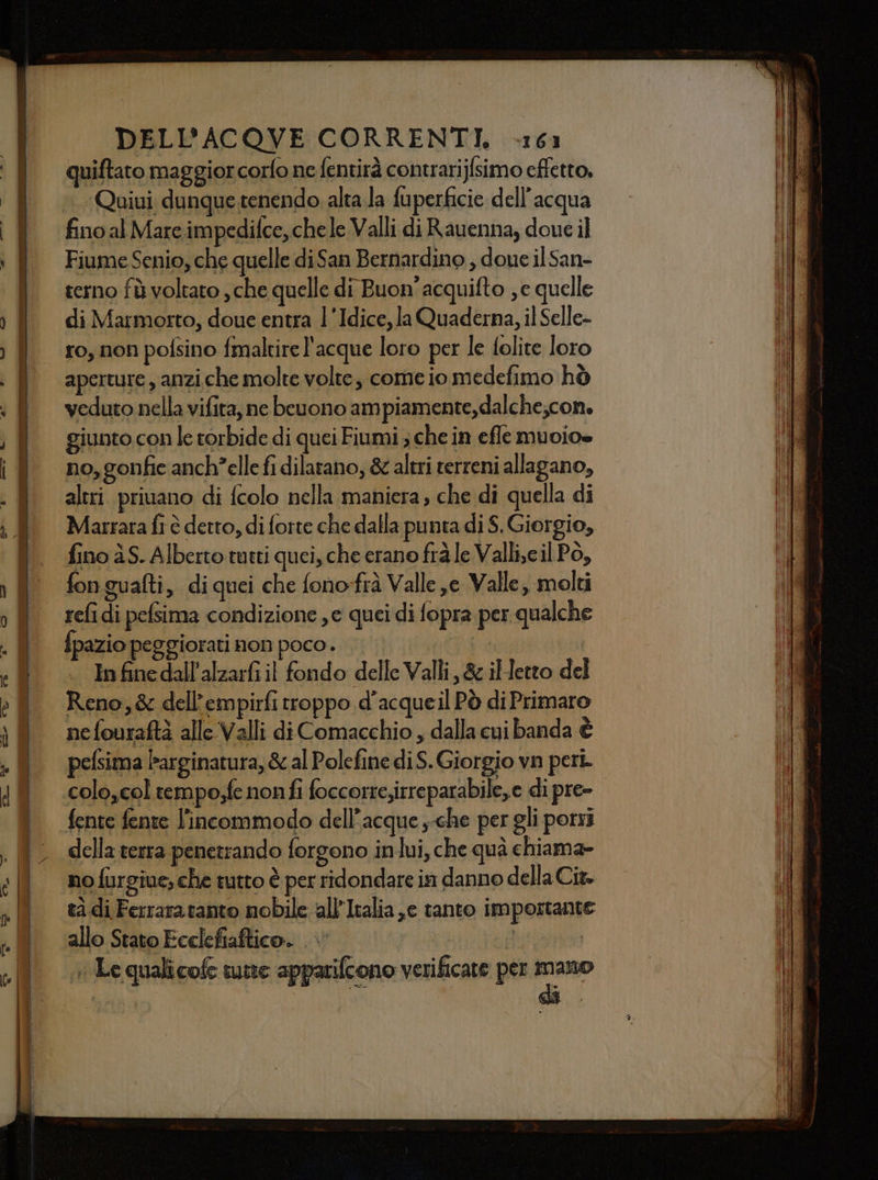 es ee e TTT - - mi  LEN Pri LITTA DIE a DELL’ACQOVE CORRENTI, -161 quiftato maggior corfo ne fentirà contrarijfsimo effetto, Quiui dunque tenendo alta.la fuperficie dell’acqua fino al Mare impedifce, chele Valli di Rauenna, doue il Fiume Senio, che quelle di San Bernardino , doue il San- terno fù voltato , che quelle di Buon’ acquifto , e quelle di Marmorto, doue entra 1'Idice, la Quaderna, il Selle- ro, non pofsino fmaltire l'acque loro per le folite loro aperture, anziche molte volte, come io medefimo hò veduto nella vifita, ne bcuono ampiamente, dalche;con. giunto con le torbide di quei Fiumi ; che in efle muoio» no,gonfie anch'elle fi dilatano, &amp; altri terreni allagano, altri priuano di fcolo nella maniera ; che di quella di Marrara fi è detto, di forte che dalla punta di $. Giorgio, fino àS. Alberto tutti quei, che erano frà le Valli,cil Pò, fon guafti, diquei che fono-frà Valle je Valle, molti refidi pefsima condizione ,e quei di fopra per qualche In fine dall'alzarfi il fondo delle Valli, &amp; illetto del Reno,&amp; dell’empirfi troppo d'acqueil Pò di Primaro nefouraftà alle Valli di Comacchio , dalla cui banda è pelsima Parginatura, &amp; al Polefine diS. Giorgio vn peri. colo,col tempo,fe nonfi foccorte,irreparabile,e di pre- fente fente l'incommodo dell’acque ,-che per gli porri della terra penetrando forgono inlui, che quà chiama» no furgiue, che tutto è per ridondare in danno della Cit. tà di Ferraratanto nobile all’Italia ,e tanto importante allo Stato Ecclefiaftico. .\’ fi + Le qualicof tutte apparifcono verificate per peer