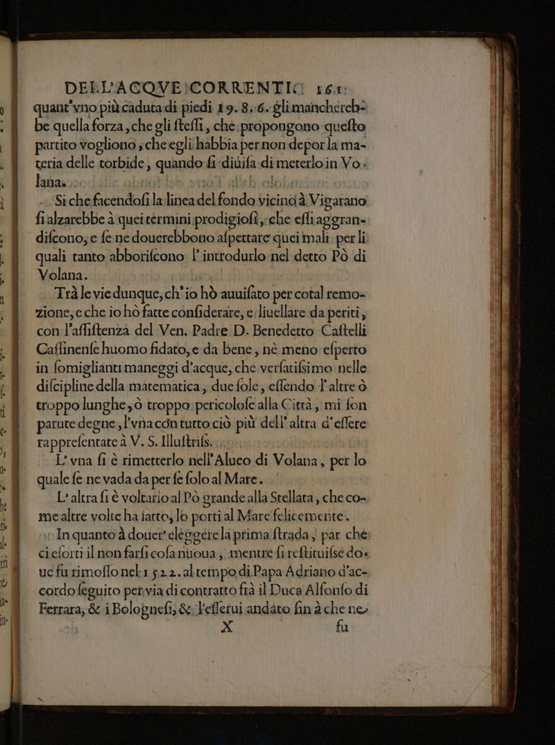 DELL'ACOVE MORRENTIC 16.1: quant’vno più cadutadi piedi 19.8::6. glimanchereh- be quella forza,che gli ftefli, che. propongono quelto partito vogliono, abate egli Wibbia pernon deporla ma- teria delle torbide, quand hi divifa di Pmaioia Voi lana. I Siche ficendoli la lic del fondo vicinddVi patano fi alzarebbe è quei termini;prodigiofi che efliaggran- difcono; e fe ne douerebbono afpettare quei mali, per Li quali tanto abborifcono: l introdurlo nel detto Pò di Volana. Trà le vie dunque, ch'io shò ati per cotal remo- zione, e che io hò fatte confiderare, e livellare da periti, con l’affiftenza del Ven. Padre D. Benedetto Caftelli Caflinenfe huomo fidato, e da bene, nè meno efperto in fomiglianti maneggi d’acque, che verfatifsimo Rea difcipline della matematica , due fole, effendo l'altre ò troppo lunghe; ò troppo pericolofe db Città, mi fon patute neon l'vnacontutto ciò più dell’ altra d’eflere rapprefentate à V. S. Illuftrifs...... L’vna fi è rimetterlo nell'Alueo di Mala 5 per i. quale fe ne vada da per fe folo al Mare. L'altra fi è voltarioal Pò grande alla Stellata , che co- mealtre volte ha iatto, lo porti al Mare li In quanto à douer'elegatiela prima ftrada, par che: ci ‘ai ri il non farfi cofaniroua ;; mentre fi af ioi doè uc furimofio nel1 ;2.2.altempo di Papa Adriano d’ac- Ferrara, &amp; i Bolognefi) &amp;:'efferui andato fim à che no | X | fu