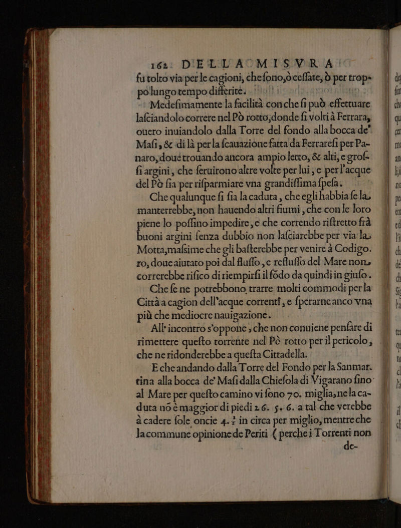 162: DIEILLL'AMISVR A°’ futolto via perle cagioni, chefono,òceffate, ò per trop+ | polungotempodifferite. i ui ion no &gt;? Medefimamente la facilità conche fi può effettuare laftiandolo correre nel Pò rotto;donde fi volti à Ferraraz ouero inuiandolo dalla Torre del fondo alla bocca de” Mafis&amp; di là perla fcauazione fatta da Ferrarefi per Pa- naroydoué trouando ancora ampioletto, &amp; alti, e grof- fiargini, che ferairono'altre volte per lui e perl'acque del Pè fia perrifparmiare vna grandiffima fpela. Che qualunque fi fia la caduta , che egli habbia fela manterrebbe, non hauendo altri fiumi , che conle loro piene lo poffino impedire e che correndo riftretto frà buoni argini fenza dubbio non lafciarebbe per via'la Motta,mafsime che gli bafterebbe per venire à Codigo. ro, doueaiutato poi dal fluffo je refluflo del Mare non, correrebbe rifico di riempirfi il f6do da quindi in giufo. Che fe ne potrebbono trarre molti commodi perla Città a cagion dell'acque correnti je fperarneanco vna più che mediocre nauigazione.. All'incontro s'oppone ; che non conuiene penfare di rimettere quefto torrente nel Pà rotto per il pericolo, che ne ridonderebbe a quefta Cittadella. E che andando dalla Torre del Fondo per la Sanmar. al Mate per quefto camino vi fono 70. miglia,nela ca- duta né è maggior di piedi 2 6. 5» 6..a tal che verebbe à cadere fole oncie 4.3 in circa per miglio, mentreche Jacommune opinionede Periti ( perche i T'orrenti non de-