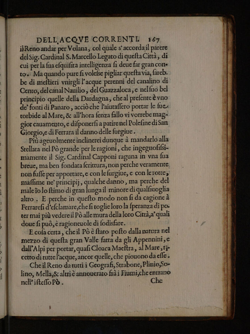 ilReno'andar per Volana; col quale s' accorda;l parere delSig. Cardinal S. Marcello Legato di quefta Città; di cui perla fa clquifita intelligenza fi deue far gran cone to: Ma quando pure fi volefse pigliar queftavia, fareb.. Cento; delcanal Nauilio , del Guazzaloca ; e nelfuo bel principio quelle della Dardagna, cheal prefente è vno de' fonti di Panaro , acciò che l’aiutaffero portar le fue torbide al Mare; &amp; all’hora fenza fallo vi vorrebe mag=. gior cauamento, e difponerfi a patire nel Polefine di San Giorgio,e di Ferrara il danno delle futgiue . Più'‘agetolmente inclinerei dunque è mandarlo alla mamente il Sig. Cardinal Capponi raguna in vna fua non fufle per apportare, e con lefurgiue, e con lerotte, maffime ne' principi), qualche danno , ma perche del male îo lo ftimo di gran lunga il minore di qualfinoglia altro . E perche in quefto modo non fi da cagione à Ferrarefi d'eftlamare;che fi toglie loro la fperanza di po ter maî più vedereil Pò alle mura della loro Citrà,a” quali doue fi può, è ragioneuole di fodisfare. ‘’Ecolacerta, cheil Pò è ftaro pofto dalla natura nel mezzo di quefta gran Valle fatta da gli Appennini, e dall’Alpi per portar, quafi Cloaca Maeftra , alMare,tj- cetto di tuttel’acque, ancor quelle, che piouono da efle. Cheil Reno da tutti i Geografi, Strabone, Plinio,So&gt; lino, Mella,&amp; altriè annoverato frà i Fiumi,che entrano nell’iftefoPò. | Che
