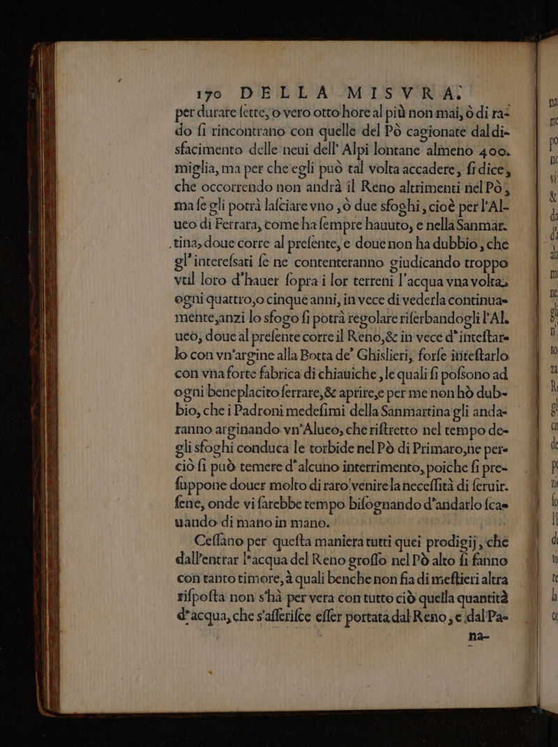 per durare fette, o vero otto hore al più non.mai, ò di ra- do fi rincontrano con quelle del Pò cagionate daldi- sfacimento delle neui dell’ Alpi lontane almeno 400. miglia, ma per che egli puo tal volta accadere; fidice, mafe gli potrà lafciare vno ,ò due sfoghi, cioè per 'Al- uco di Ferrara, come ha fempre hauuto, e nella Sanmar. ,tina, doue corre al prefente,ye douce non ha dubbio , che gl'interefsari fe ne contenteranno giudicando troppo veil loro d’hauer fopra i lor terreni l'acqua vna volta» ogni quattro,o cinque anni, invece di vederla continua» mente,anzi lo sfogo fi potrà regolare riferbandogli AL ueò; doue al prefente corre il Reno,&amp; in vece d’inteftare lo con vn'argine alla Botta de’ Ghislieri, forfe ititetarlo con vnaforte fabrica di chiauiche , le quali fi pofsono ad ogni beneplacito ferrare,8 aprire,e per me non hò dub» bio, che i Padroni medefimi della Sanmartina gli anda- ranno arginando vn’Alueo, che riftretto nel tempo de- gli sfoghi conduca le torbide nel Pò di Primaro,ne pere cio fi può temere d'alcuno interrimento, poiche fi pre» fuppone douer molto di raro!venirela neceflità di feruir. fene, onde vi farebbe tempo bifognando d’andarlo fca= vando-di mano in mano. j HE Ceffano per quefta maniera tutti quei prodigij ‘che dall’entrar l'acqua del Reno groflo nel Pò alto fi fanno con tanto timore, è quali benche non fia di meftieri altra rifpofta non s'hà per vera con tutto ciò quella quantità d'acqua, che s'aflerifte cller portata dal Reno ; e idal'Pa- È na-