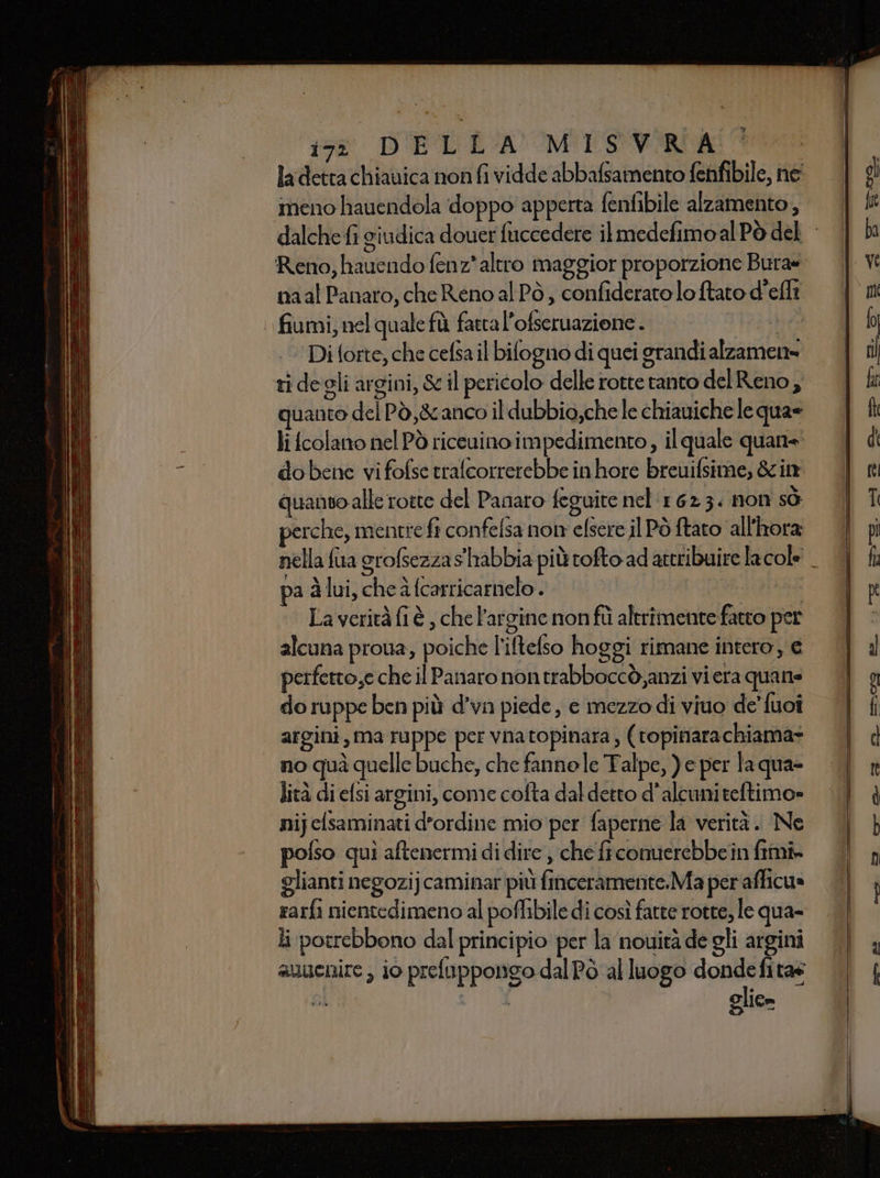 ia DELE MLSVFIROA ladetta chiauica non fi vidde abbafsamento fenfibile, ne meno hauendola doppo apperta fentibile alzamento, Reno, hauendo fenz*altro maggior proporzione Bura« naal Panaro, che Reno al Pò, confiderato lo ftato d'efli fiumi, nel quale fù fatta l’ofseruazione. Tai sbea Di forte, che cefsa il bifogno di quei grandi alzamen= ri degli argini, &amp; il pericolo delle rotte ranto del Reno, quanto del Pò,&amp;anco il dubbio,che le chiauiche le qua= li colano nel Pò riceuino impedimento, il quale quan= dobene vi fofse trafcorrerebbe inhore breuifsime, &amp;cin quanto alle rotte del Panaro feguite nel 162 3. non sò perche, mentre fi confelsa non efsere il Pò ftato all'hora pa àlui, che à (carricarnelo. | | Laveritàfi è , che l’argine nonfîì altrimente fatto per alcuna proua, poiche l'iltelso hoggi rimane intero, e perfetto,e che il Panaro nontrabboccò,anzi vi era quane do ruppe ben più d’vn piede, e mezzo di viuo de’ fuoî argini, ma ruppe per vnatopinara , (vopinarachiama* no quà quelle buche, che fannele Talpe, )e per la qua- lità di elsi argini, come cofta dal detto d'alcumiteftimo= nij elsaminati d'ordine mio per faperne la verità. Ne polso quì aftenermi di dire , che ficomierebbein fimi» glianti negozijcaminar più finceramente:Ma per'afficua rarfi nientedimeno al poffibile di così fatte rotte, le qua- li potrebbono dal principio per la nouità de gli argini auuenire , 10 prefuppongo dal Pò al luogo dondefitas glie»