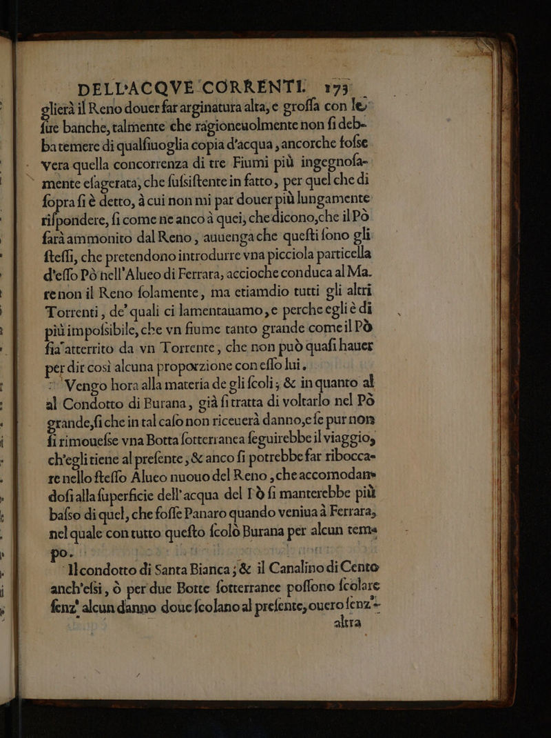 glierà il Reno douerfat arginatura alta, e eroffa con le; fire banche, talmente che ragioneuolmente non fi deb- batemere di qualfiuoglia copia d'acqua , ancorche tofse Vera quella concorrenza di tre Fiumi più ingegnofa- mente efagerata; che fufsiftente in fatto, per quelche di foprafi è detto, à cui non mi par douer più lungamente rifpondere, fi come ne anco à quei, che dicono,che ilPo farà ammonito dal Reno; auuengache quefti fono gli ftefli, che pretendono introdurre vna picciola particella d'elfo Pò nell’Alueo di Ferrara, accioche conduca al Ma. renon il Reno folamente, ma etiamdio tumti gli altri Torrenti, de’ quali ci lamentanamo,e perche egli è dî più impofsibile, che vn fiume tanto grande come il Pò fia'atterrito da vn Torrente, che non può quafi hauer er dir così alcuna proporzione coneflo lui, Vengo hora alla materia de gli fcoli; &amp; inquanto al al Condotto di Burana, già fitratta di voltarlo nel Pò grande,fiche intal calo non riceuerà danno,e fe purnon fi rimouefse vna Botta fotterranea feguirebbe il viaggioy ch'egli tiene al prefente ;&amp; anco fi potrebbe far ribocca= renello ftelfo Aluco nuouo del Reno , cheaccomodans dofialla fuperficie dell'acqua del L'ò fi manterebbe più bafso di quel, che foffe Panaro quando veniuaà Ferrara, nel quale contutto quefto fcolò Burana per alcun tema o. or datpeifi DONO | ‘licondotto di Santa Bianca ; &amp; il Canalino di Cento anch’efsi, © per due Botte fotterrance poffono fcolare fenz' alcun danno douefcolanoal prefente,ouero Hliye | altra