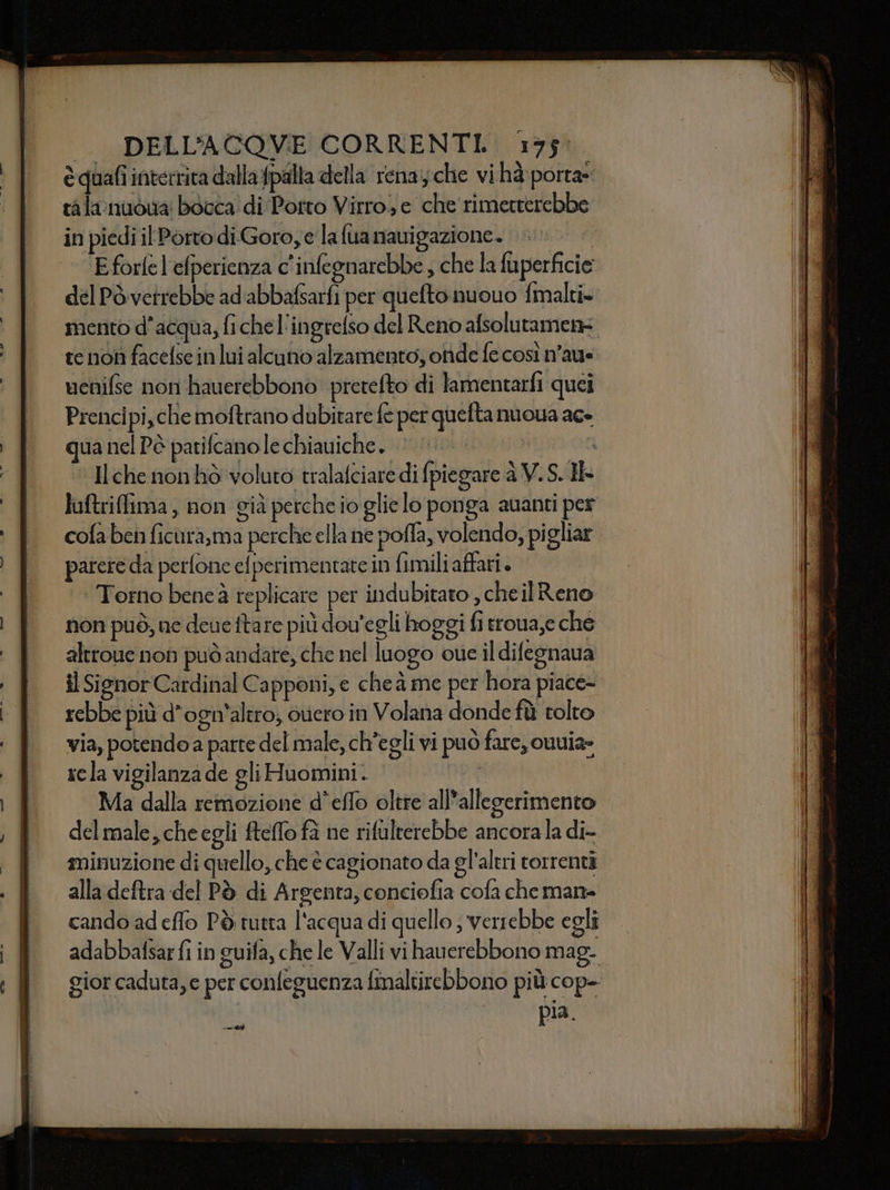 èquafi interrita dalla {palla della rena; che vi hà porta» talanuòua bòcca di Porto Virro e che rimetterebbe in piedi il Porto di.Goro, e la fua nauigazione. Eforlel'efperienza c'inlegnarebbe , che la fuperficie del Pòvetrebbe ad'abbafsarfi per quefto nuouo fmalti» mento d’acqua, fi che l'ingrefso del Reno afsolutamen= te non facefse in lui alcuno alzamento, onde fe così n’aus. uenifse non hauerebbono pretefto di lamentarfi quei Prencipi,chemoftrano dubitare fe per quefta nuoya ace qua nel Pè patifcano le chiauiche..  ‘ Hche nonhò voluto tralafciare di fpiegare è V. S. Ik luftriflima, non già perche io glielo ponga auanti per cofa ben ficurasma perche ella ne pofla, volendo, pigliar. parere da perfone el perimentate in fimili affati. Torno bene à replicare per indubitato , cheil Reno non può, ne deue ftare più dou'egli hoggi fi rroua,e che altroue non può andare, che nel luogo oue il difegnaua il Signor Cardinal Capponi, e che à me per hora piace- rebbe più d'ogn'altro; overo in Volana donde fù tolto via, potendo a parte del male, ch'egli vi può fare, ouvia- rcla vigilanza de gli Huomini . | Ma dalla remozione d’effo oltre all’allegerimento delmale,cheegli fteffo fa ne rifulterebbe ancora la di- minuzione di quello, che è cagionato da gl'aleri torrenti alla deftra del Pò di Argenta, conciofia cofa che man- cando ad effo Pò tutta l'acqua di quello ; verrebbe egli adabbalsar fi in guifa, che le Valli vi hauerebbono mag- gior caduta, e per confeguenza finaltirebbono più cop- pia i ini