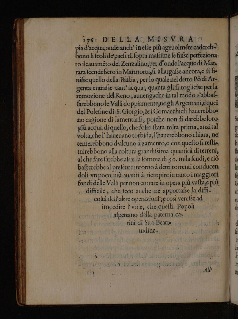 176: D'VELIL'ACMANSY RIA: pia d’acqua,onde anch’ in else più ageuolmére cadereb=' to ilcauaméto del Zenzalino,per d'ondel’acque di Mars, rata fcendefsero in Matmortasfi allargafse ancora,e fi fe genta entrafse «tant acqua); quanta gli fi togliefse perla remozione del Reno ; auvengache in tal modo s'abbaf- farebbonole Valli doppiamente,ve gli Argentani,e quei del Polefine di ;S. Giorgio,&amp; i Comacchiefi hauerebbo= no cagione di lamentarfì ; poiche non fi darebbeloro più acqua di quello, che fofse tata tolta prima, anzital tuirebbono alla coltura grandifsima quantità di terreni, alche fare farebbe afsai la fommadi 5 0. mila fcudi, e ciò bafterebbeal prefente intorno à detti torrenti conducen doli vn poco. più auanti è. riempire in tanto imaggioti difficile, che feco anche ne apportafse la diffi- 1 Coltà dell'altre operazioni ze così venifse ad impedire l' viile, che quelti Popoli ‘afpettano dalla paterna ca- | rità di Sua Beatia . «intbl rudine.