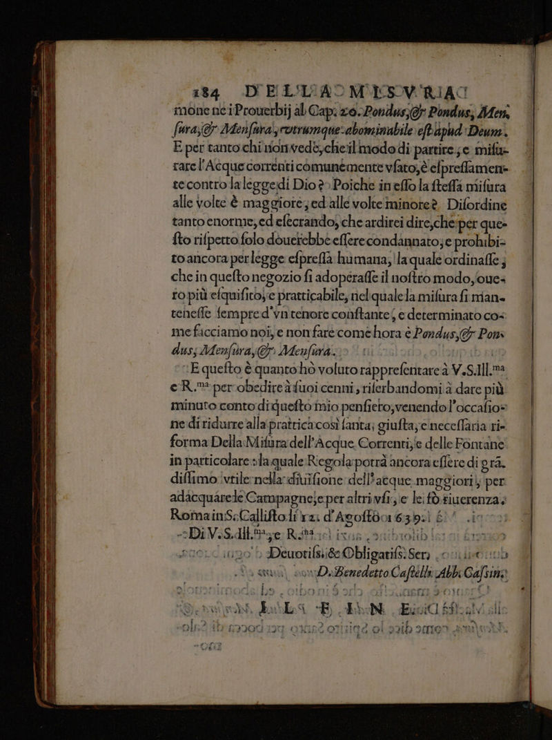 toa Fair i a Tori S Da =: id Merz ce ell 184 D'ELL'L'AOMUESOV'RIAC mone nciProuerbij al Cap. zo. 2ondus; 0} Pondus; Men: fura,&amp; 2Mienfurals rotrumque-abominabile eftaphd Deum. E per tanto chiionvede,cheilimododi partire ;e mifi rarel'Acque correnti comunemente vfato,è elpreffamene tecontro laleggedi Dio è» Poiche ineffo la fteffa mifura. alle volte È maggiore; ed alle volte iminoteè. Difordine tantoenorme; edefecrando)che ardirei dire,che:per que» fto rifperro folo douerebbeeflerecondannato;e prohibi= toancora perlegge efpreffà humana; 'laquale ordinafle; che in quefto negozio fi adoperaffe il noftio modoyoue= ro più elquifitoye pratticabile; nelqualela mifura fi man renefle fempred'vn tenore conftante| e determinato cos me facciamo noi, e nonfare comehora è Pondusj&amp; Poni duss Menfùray@ Menfuraio “ni Dab pi :E quefto è quanto hò voluto rapprefentare è V.S.Ill.m® e Rm per obedireàfuoi cenni; rilerbandomi.à dare più minuto conto diduefto mio penfieto,venendol’occafio= ne di ridurre alla pratricacosì fanta; giufta;:cinecellaria ri- forma Della Mifura dell’Acque. Correnti;ie delle Fontane in particolare »la quale Riegolapotrà ancora eflere di gra. diflimo ivtilernelladivuifione del l'atque.maggiori}; per adacquarede Campagneje per altriwfi;;e lei tò tiuerenza; Romain:S:Calliftolirz: d'Agoftdo 63.) È! DI V. S.dtt,Me Rada gi DX ARI e LÀ ta 19, i t) 4 rne.ciupo Deworifsi8eObligarifs Ser onu 06 NN 133 3 ILPLELD I \ E * A ‘ è &lt; &lt;% 0» Lt enua) covDeBezedetto Caftella Abbi Gafsim» e Raiie Lot i A Fi nerina BR ce DIO. Horeca g IDO RI 3 2513 COTTO MINI LI UT Lo  Pa 4 Por ? ‘ se ? Fu a È) 4 LOPES VIE TS CAS ‘E. ER, uvi0 s$01V sile val AED“ Ri carne sa enza I a IACALTE e RI 1 dad ue A RPrii 144 ded MILITO RISO OTTICO, 01 HO ATLICO FORA LI TATA $