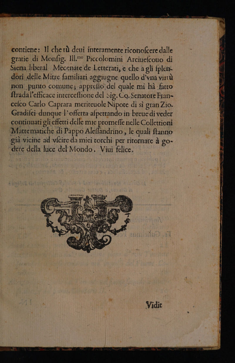 gratie di Monfig, I].®° Piccolomini Arciuefcono di Siena liberal Mecenate de Letterati, e che a gli fplen- dori delle Mitre familiari aggiugne quello d’vna virtù non punto comune; appreflo del quale mi hà fatto ftradal’efficace interceflione del si g.Ca. Senatore Fran- celco Carlo Caprara meriteuole Nipote di sì gran Zio. Gradifci dunque l'offerta afpettando in breuedi veder continuati gli effetti delle mie promeffe nelle Collettioni ‘Mattematiche di Pappo Aleffandrino , le quali ftanno gia vicine ad ‘vfcire da mici torchi. per ritornare è go- ‘dere della luce del Mondo. Viui felice.