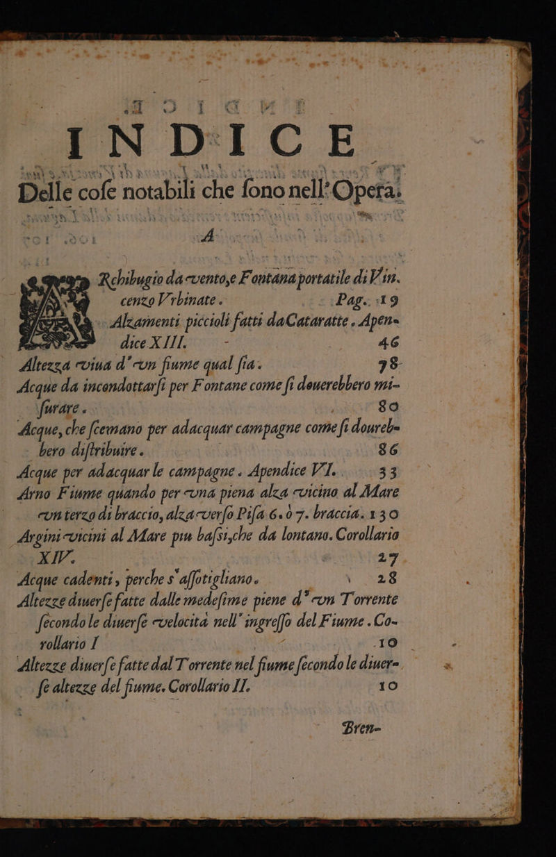 Po rai Delle cofe notabili che fono nell’Opeta: A ea Rehibugio da -vento,e Fontana portatile di Vin. è cenzoVrbinate. I Pag. :19 DIA, Alzamenti piccioli fatti daCataratte . Apen= Mei diceXIII: ; | 46 Altezza viua dvn fume qual fia. ii Acque da incondottarfi per Fontane come fi douerebbero mi- furare ! eee Acque, che fcemano per adacquar campagne come fi doureb= bero diftribuire. G.GG&amp;@®© 86 Acque per adacquar le campagne . Apendice Vil e:0\10383 Arno Fitame quando per vna piena alza cvicino al Mare run terzo di braccio, alza verfo Pila 6.07. braccia. 130 Argini vicini al Mare pu basi,che da lontano. Corollario XIV. I I 20, Acque cadenti, perche s'affotigliano. SAR Altezze dinerfe fatte dalle medefime piene d° n Torrente fecondo le diuerfe velocità nell’ ingre(fo del Fiume . Co- rollario I Buiate 1a } Altezze diuerfe fatte dal Torrente nel fiume fecondo le diuer=, Pi | fe altezze del fiwme. Corollario IL. 10 x È a » GR + a TIT, III II a eno n at iii = Me w e se a ul x Bren= ———————m__F__yttrcp-ecnsi Neli s £ j SITI 5A Bin eo Sii ic PR | E na «i - È #06