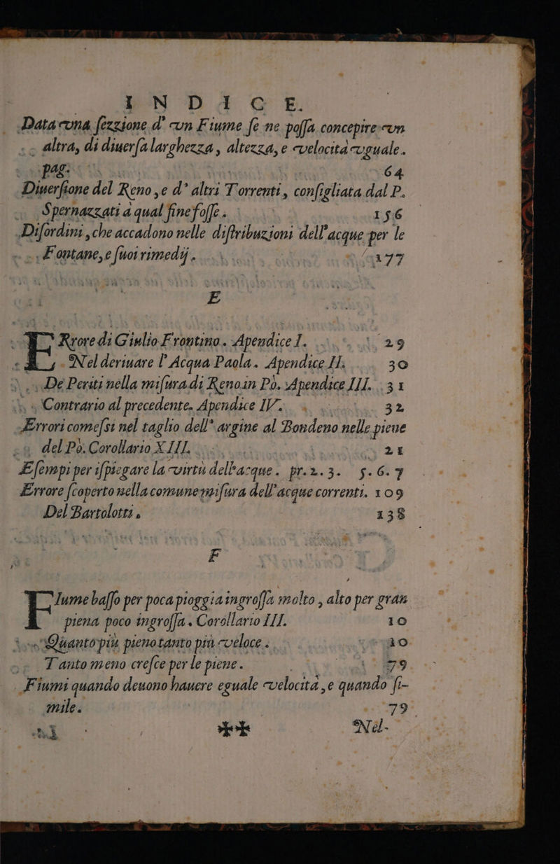 PS DAI | Data Una fezzione d' UN Fi ume fe ne poffa conceptre Un altra, di diuerfa larghezza, altezza, e velocità aan | Agi Diserfione del Reno, e d° altri Treni, coni igliata. Due . , Spernazzati a qual finefo(fe . I 56 Difordini, che accadono nelle dilibnzioni dell’ acque per le -Fontane,e fuoirimedij. &gt; | “ ‘147 E pe. 9 Eni Giulio Frontino. Apendice 1. en 29 Nel deriuare |’ Acqua Paola. Apendice Il 30 «De Periti nella mifuradi Renoin Pò. vApendice IL. 31 . Contrario al precedente. A fendi il, 4 lu 32 | Livo come/si nel taglio dell argine al Bondeno nelle pieue del Po. Corollario X III. È DE Efe empi per i/piegare sla cvirtù delha: ‘que . pra. PRECI, Errore (coperto nella comune nosfura dell’ acque correnti. 109 Del Bartolo ; 138 him baffo per poca pioggia ingroffa molto, A per gran piena poco ingroffa. Corollario IL. 10 sera più pienotanto più cvéloce . WAS Lo, .s T'antomeno crefce perle piene. Le n 99 Fiumi quando deuono hauere eguale velocità, e cda fe- mile. noi LI 1 9000 xpirte I Nel.