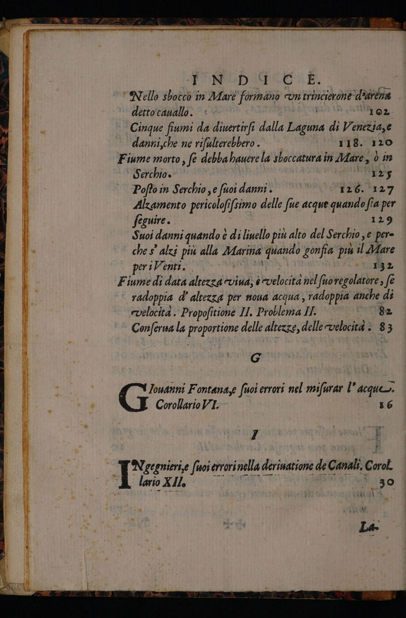 entire AA e PIE 55; cicli a i ” Sr, er er FIRE Si. s Da A it bi ei dettocanallo. © ì oa, Cinque fiumi da diuertirfi dalla la di Venezia,e danni,che ne rifulterebbero . 118. 120 Fiume morto, fe debba hauere la sboccatura in Mare 3 0in Serchio» IN Poffo in Serchto ye fuor danni . | 126. 127 Alzamento porco (simo delle fue acque quando fia per fe eguire . 129 Suoi danni quando è è di liuello più alto del S erchio , e pere che s° alzi più alla ni ‘prando gonfia più il il Mare periVenti. -* 82 Fiume di data altezza evina; è hodoci nel fuovegolatore, fe | radoppia d' altezza per nona acqua, radoppia anche di evelocita . Propofitione II Problema IL È «© 82 POSI la paste delle altezze, delle velocità è 8 33 e Iouanni Fontanaye fuoi errori nel mifurar l° acque. Corollario VT. 36 Tre: fue errori al derinatione de Cd Cor lario XIlo +3 o