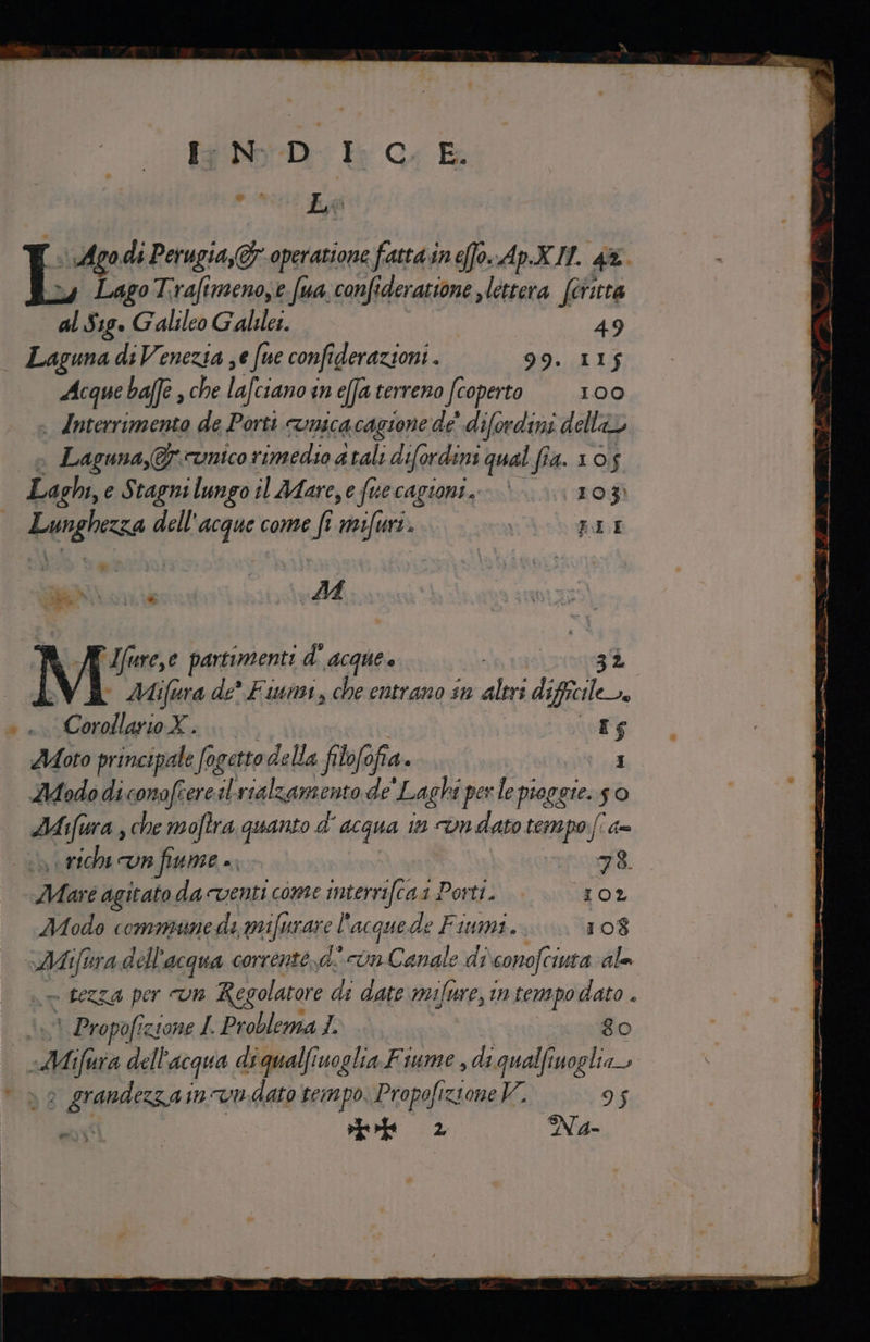 [WD Kr 4 E PRE L da L% di Perugia, operazione fatta in efo. ApX.H. 4. LagoT:rafimenoye fua confideratione s lettera féritta al Sig. Galileo Galiles. 49 Laguna ds Venezia ;e fue confie derazioni . 99. 115 Acque baffe , che lafciano in effa terreno (coperto 100 - Anterrimento de Porti runica cagione de’ difordini della Laguna,&amp; unico rimedio 4 tali d ifordini qual fia. 10,5 Laghi, e Stagnilungo il Afare,e fuecagioni..- | IO 3) Lunghezza dell'acque come fi rifà. EI.I SENT M I {I ure,e partimenti d'acque e gi. © Mifura de* Fiumi, che entrano sn altri difficile. Ù Collio. 105 Aoto principale fogetto della filofofia. 1 AUodo diconofrerest vialzamento de ‘Laghi per le pioggie. so Mi ifiura sche moftra quanto d' acqua in vndato tempo (! = rich cun fiume ». 78. Ma; é agitato da venti come interrifcaa 1 Porti. IO2 Modo commune di mifurare l'acquede Fiumi. 108 12540 dell’ acqua corrente, di con Canale di conofciuca gle Re &gt; fezZa per “UH Regolatore di date mifure, in tempo dato . 1 Propofizione I. Problema 1. 8o Ms dell’ acqua diqualfiuoglia Fiume , di qualfinoglia fa zainvudato tempo, Propofizione 95 rl 2 N Aa-