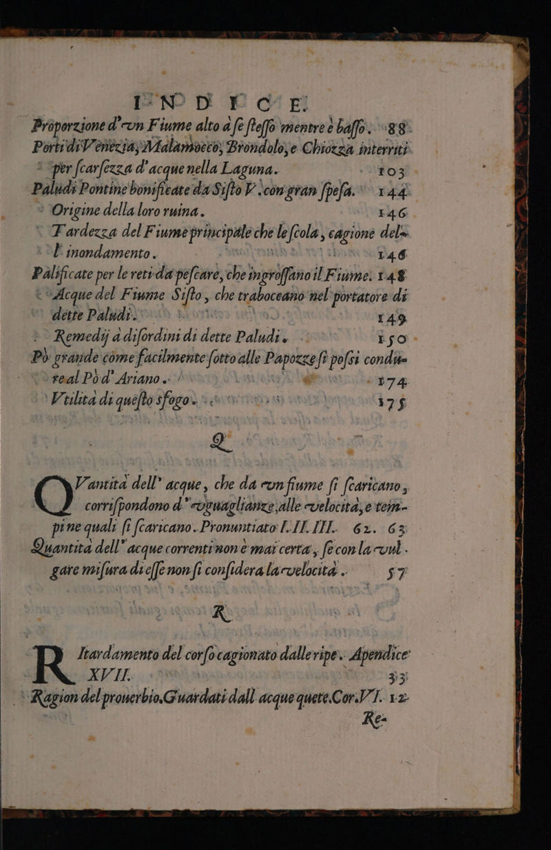 Proporzione d' cun Fiume alto 4 fe fte6 mentre e baffo. quegr Porti diVenezia; Malaniveto, Brondolo;e Chiozza parsa per (carfezza d'acque nella Laguna. ‘103. | Palidi. Pontine bonifieate daSifto Viconeran fpefa.: 144 ° Origine della loro ruina.. 146 FTardezza del Fiume praccipa che le fcola s cagione dela È inondamento. RG DTA G pal cate per le retida pefcare, che brio il Fiume: 148 è Acque del Fiume S ifo, che traboceano nel portatore di dette Paludi. h 149 °° Remedija i difordini di ceri Paludi ped Iso. P) grande come facilmente deg alle peg st ft 0 condi &gt; real Po d' Ariano .- | riot O Viilicà diquiftosfagor sia im) 175 Q' | Ù , $ si Vanità dell acque , che sa cun fiume fi fiano; corrifpondono d' coonaglianze, alle velocita; e tem pine quali (i (carscano. Pronuntiato L.IK-IITL: 62. 63: Quantita dell” acque correntinone mai certa, feconla vel. garemifuradicfenonfi confideralacvelocità. = 57 R Itardamento del pe stese ‘dalle ripe: sApendce EVIL: N la g Region del prouerbio.Guardati dall acquequere.CorVI. 12. Re: de