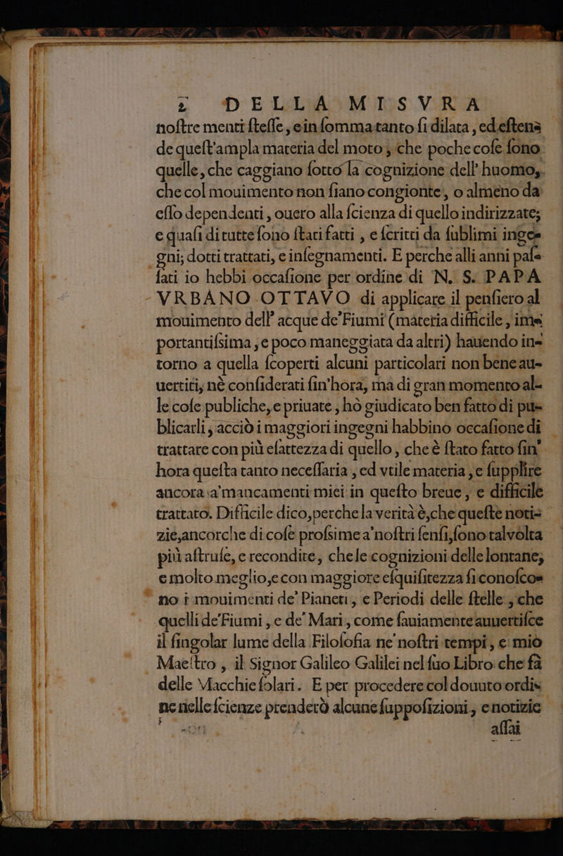 RARA MTA MTO TI A RITTNII II] nu ec —_ CO, — rr rr ei tx DELLA MISVRA noftre menti ftefle, cinfommatanto fidilata , edeftena de quelt'ampla materia del moto che poche cale fono quelle, che caggiano fotto la cognizione dell’huomo,. che col mouimentonon fiano congionte’, o almeno da efo dependenti , cuero alla fcienza di quello indirizzate; e quali dituttefono ftaci fatti , efcritti da fublimi inoee gni; dotti trattati, e inlegnamenti. E perche alli anni i pafa fati io hebbi occafione per ordine di N. S. PAPA - VRBANO OTTAVO di applicare il penfiero al mouimento dell’ acque de’Fiumi (materia difficile ima portantilsima ,e poco maneggiata da altri) hadendoi ins torno a quella fcoperti alcuni particolati non bene au- uertiti; nè confiderati fin'hora, ma di gran momento al le cole. publiche,e priuate , hò giudicato | ben fatto di pus blicarli; acciò i i maggiori ingegni habbino occafio nedi trattare con più clattezza di quello, che è tato fatto fin” hora quelta tanto neceflaria , cd vtile materia je fupplire ancora sa mancamenti mici in quefto breue, e difficil trattato. Difficile dico,perche laverità è,che queltès note zig,ancorche di cole profsime a'noftri fenfi;fonotalvolta più aftrufe, e recondite, chele cognizioni delle lontane; | I, molto meglio,e con maggiore efquifitezza fi conofco» © no i movimenti de’ Pianeti, e Periodi delle ftelle: n che ‘quelli de’Fiumi, e de’ Mari, come fauiamente auuertifce il fingolar i della. Filofifia ne noftri tempi, € ‘miò | Mae!tro , il Signor Galileo Galilei nelfiro Libro: che fa delle Macchie folati E per procedere cofdouuto ordis psilla fcienze prenderò alcune op pofizioni,; c notizie da, allai bei