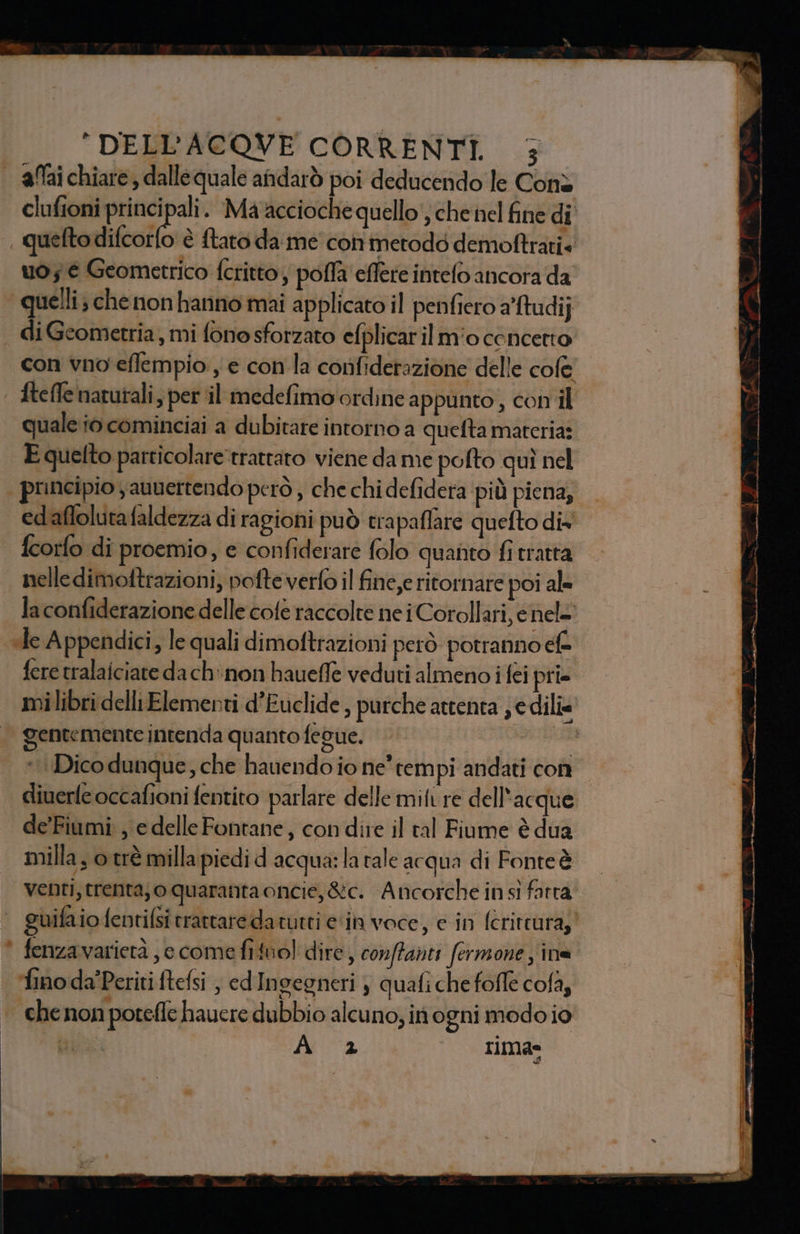 | a0aichiare, dallequale andarò poi deducendo le Conè clufioni principali. Ma accioche quello; chenel fine di , quelto difcoîlo è ftato da me conmetodd demoftrati« uo; é Geometrico feritto, pofla effere intelo ancora da quelli; chenon hanno mai applicato il penfiero afudij di Geometria, mi fonosforzato efplicaril mio concetto con vno eflempio , e con la confiderazione delle cole ftefle natutali, per il medefimo ordine a ppunto, con il quale i0 cominciai a dubitare intorno a quefta materia: E quelto particolaretrattaro viene dame pofto quì nel | principio jaunertendo però , che chi defidera più piena, edaflolutafaldezza di ragioni può trapaflare quefto dix' fcorfo di proemio, e confiderare folo quanto fi tratta nelledimoftrazioni, pofteverfo il fine,e ritornare poi al- la confiderazione delle cofè raccolte nei Corollari, chele «Te Appendici, le quali dimoftrazioni però potranno cfe fere tralaiciate da ch'non haueffe veduti almeno i féi pri milibri delli Elementi d’Euclide , purche attenta je dilîe © gentemente intenda quanto fegue. sata *. Dico dunque, che hauendo io ne tem pi andati con diuerle occafioni fentito parlare delle mifure dell'acque de'Fiumi ; e delle Fontane, con dire il al Fiume è dua milla, o.trè milla piedi d acqua: la rale acqua di Fonteè venti, trenta; oquaranta oncie, &amp;c. A ncorche in sì farra | guifa io fentifsi trattare da tutti ein voce, e in fcrittura; * fenzavarietà, e come fituol dire, conftanti fermone ; ina fino da’Periti ftefsi , cd Ingegneri } quafi che fofle cofà, chenon poteffe hauere dubbio alcuno; in ogni modo io | Ai “2 rima=