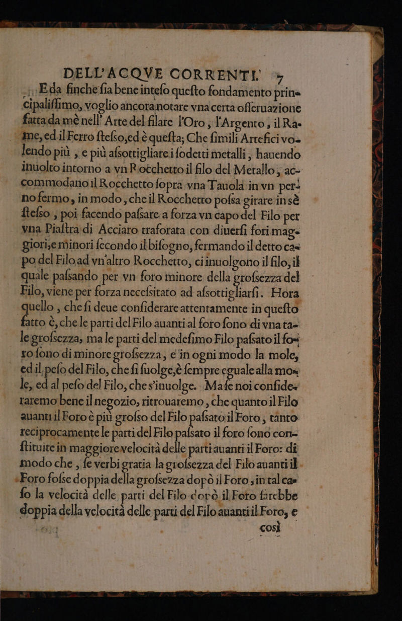 .1Eda finchefia beneintefo quefto fondamento prina cipaliffimo, voglio ancoranotare vnacetta offeruazione fatta da mè nell’ Arte del filare l'Orto; l'Argento, ilRa ime, ed.il Ferro ftefso,edè quefta; Che fimili Arrefici VO lendo più ; e più afsottigliareifodetti metalli ; hauendo inuolto intorno a vn Riotchetto il filo del Metallo; ac- commodano il Rocchetto fopra vna Tavola invn per* nofermo, in modo; cheil Roccherro pofsa girare in sè ftefso.; poi facendo pafsare a forza vn capo del Filo per vna Piaftra;di Acciaro traforata con diuerfi forimag= giori;e minori fecondo ilbifogno; fermando il detto cas po del Filo ad vn'altro Rocchetto, ci inuolgono il filo; il quale pafsando per vn foro minore della grofsezza del Filo, viene per forza necefsitato ad afsotti gliarfi. Hora quello , che fi deue confiderare attentamente in quefto fatto è, chele parti del Filo auantial foro fono di vnata- legrofsezza, male parti del medefimo Filo pafsato il foi so fono di minore grofsezza, e'inogni modo la mole, edil.pefo delFilo, che fi fuolge,è fempre eguale alla mos le, ed al pefo del Filo, che sinuolge. Mafe noi confide» raremo bene il negozio; ritrouaremo , che quantoil Filo avanti il Foro è più grofso del Filo pafsato.il Foto; tanto reciprocamente le parti del Filo pafsato il foro fono con= ftituite in maggiorevelocirà delle partiauanti il Foro: di modo che , fe verbigratia la grofsezza del Filo ananti il Foro folse doppia della grofsezza dopò il Foto sin. talca» fo la velocità delle parti del Filo dorò il Foro farebbe doppia della velocità delle parti del Filo aviantiil precg e CHE cos