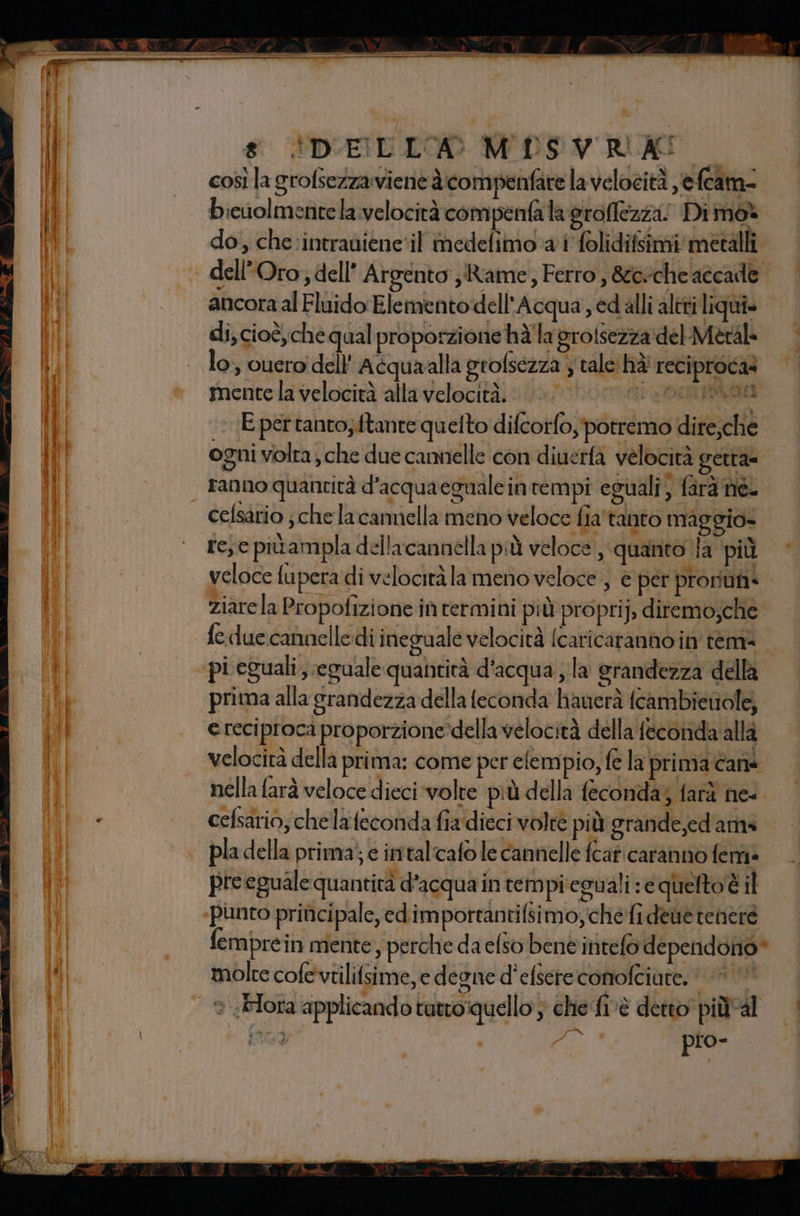 * — 8 (DELLA M DS VURLASO — | cosìlagrofsezza vient à compenfare lavelocità ,efcam- - bicuolmentela.:velocità compenta la groflezza Dimo* do, che: intradiene‘il imedelimo-a i folidifsimi: metalli | ‘ dell'Oro; dell’ Argento Rame, Ferro, &amp;6vche accade ancora al Fluido Ele mento dell'Acqua ,cdalli altri liquis | di, cioè, che qual proporzione hà'la grotsezzadel-Meral lo; vuero dell’ Aéquaalla grofsezza y tale hà' reciproca? mente la velocità alla velocità. OTT DATE E pertanto,ftante quelto difcorfo, potremo dire,che ogni volta, che due camelle con diuerfà velocità gettà= | ranno quantità d'acquaegualein tempi eguali, farà ne. cefsario jchelacarmmella meno veloce fia'tanto maggio- re; e pivampla dellacannella più veloce, ‘quanto la ‘più veloce fupera di velocità la meno veloce , è per prorum: ziare la Propofizione if cermini più proprij, diremo,che feduccannelledi ineguale velocità (caricatanno in tem= “pi eguali, eguale quantità d'acqua ; la grandezza della prima alla grandezza della feconda hanerà fcambietiole, e reciproca proporzione-della velocità della fecorida alla velocità della prima: come per elempio, (e la prima cane nella farà veloce dieci volte più della feconda; farà ne- . cefsario;chelafeconda fia dieci volte più grande,ed'ama | pladella prima; e imtal‘cafo le cannelle fcaticaranno femiè preeguale quantità d’acqua in rempireguali:e queltoè il «punto principale, edimportantifsimo,che fi deitè tenere femprein mente perche da elso benè intefo dependono* molre cofeviilifsime, e desne d'elsereconofciute. | © Hi Di $ _ | n | ® «Flora applicandotuttoquello ; che fivè detto piùal | i 909 i mi N pio- | PP Sr