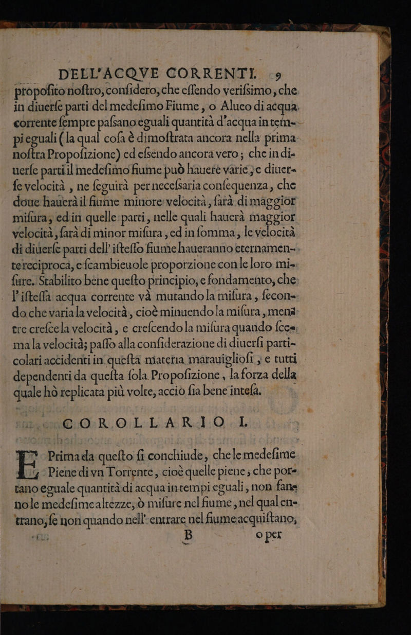 propofito noftro, confidero; che eftendo verifsimo; che in diuerfe parti del medefimo Fiume , 0 Alueo di acqua, corrente fempre palsano eguali quantità d’acqua intet=&gt; pieguali (la qual cofa è dimoftrata ancora nella prima. noftra Propofizione) ed efsendo ancora vero; che indi- uerfe parti il medefimo fiume può hauete varie }e diver fevelocità , ne feguirà pernecefsaria confequenza, che doue hauerà il fume minore:velocità, farà di maggior mifura; ed'in quelle parti, nelle quali hauerà maggior velocità , farà di minor mifura ed infomma;, le velocità di diuerle parti dell’iftefto fiume haueranno eternamen-. tereciproca, e fcambiewole proporzione conle loro mi». finre.. Stabilito bene quefto principio, e fondamento, che: l’iftefla acqua corrente và mutandola mifura ; fecon= do che variala velocità, cioè minuendo la mifura,menà: cre crefcela velocità , e crefcendola mifura quando {cee; mala velocità; palfo alla confiderazione di diuerfi parti-. colari accidenti in queta materia marauigliofi ; e rutti dependenti da quefta fola Propofizione , la forza della quale hò replicata più volte, acciò fia bene intela. COROLLARIO LI E° Primada queto fi conchiude; chele medefime. £ 5 Pienedivn Torrente, cioè quelle piene ; che pore i rano eguale quantità di acqua intempi eguali, non fane nole medefimealtezze; è mifuire nel fiume, nel qualene ‘trano;fe non quando nell’entrare nel fiume acquiftano, fl ps, O per -% 7