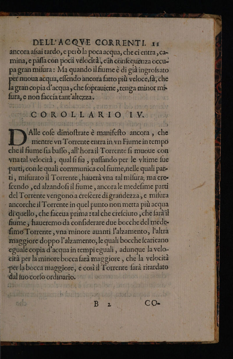 | ancoraafsai tardo, e però la poca acqua, che ci entra ; ca- mina, e pafla con poca vélocità), ci confeguenza occu= pa gran mifura : Ma quando ilfiume è di già ingrofsato na nuoua acqua, efendo ancora fatto più veloce,fà, che . lagrancopiad’acqua yche foprauiene jtenga minor mi» fura, c non faccia tant’altezza» ta CORO LLARIO TV, ‘Alle cofe dimoftrate è manifefto ancora , che mentre vn Torrente entra in vn Fiumein tempo cheil fiumefia baffo , all'horail Torrente fi muoue con vnatal velocità , qualfi fia , paffando per le vltime fue parti) conle quali communica col fiume,nelle quali pat ti, mifurato il Torrente: haueràvna tal mifura; ma cre» | {cendo ,edalzandofi il fiume , ancorale medefime patti del Torrente vengono crefcere di grandezza, e mifura ‘ancorche il Torrente in quel punto non metta più acqua diquello, che faceua prima :tal che ciefciuto che faràil fiame } haueremo da confiderare due bocche del mede= fimoTorrente ; vna minore avanti l’alzamento, l'altra | maggiore doppo l’alzamento, le quali bocche {caricano eguale copia d’acquain rempieguali , adunque la velo- cità per la minore bocca farà maggiore , che la velocità - “perlabocca maggiore, e così il Torrente farà ritardato ‘dal tuo corfo ordinario.