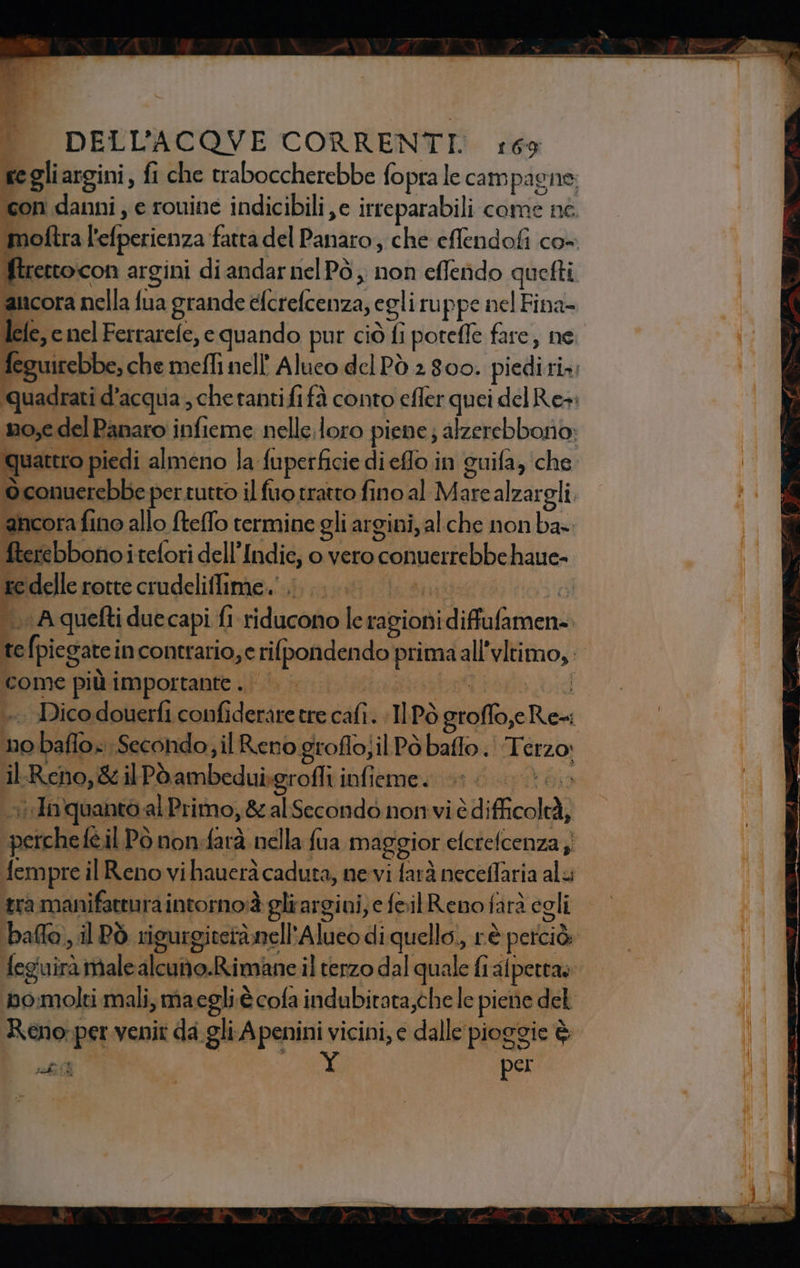 rerto:con argini di andar nelPò, non effendo quefti ancora nella fùa grande Bite; egli ruppe nel Fina- lefe, enel Ferrarefe, e quando pur ciò fi potefle fare, ne (a uattro piedi almeno Ja fuperficie dieffo.in guifa, che ‘ancora fino allo fteffo termine gli at gini, alche non ba- fterebbono i tefori dell’ Indie, o vero conuerrebbe haue- Kc edelle rotte crudeliflime.' DE: ì A quefti duecapi fl Siddi le ragioni Vidifafarnen come più importante. | - no rr Secondo; il Reno groflo;il Pò baffo. Reza, P Reho, &amp; ilPoambeduigrofli infieme. 000. i Inquanto al Primo, &amp;alSecondò nonvi è »difficolaà) tra manifattura intorno è gli argini) e foilReno farà egli Reno:{ perv venir da gli. A penini vicini, e dalle pioggie è sl per