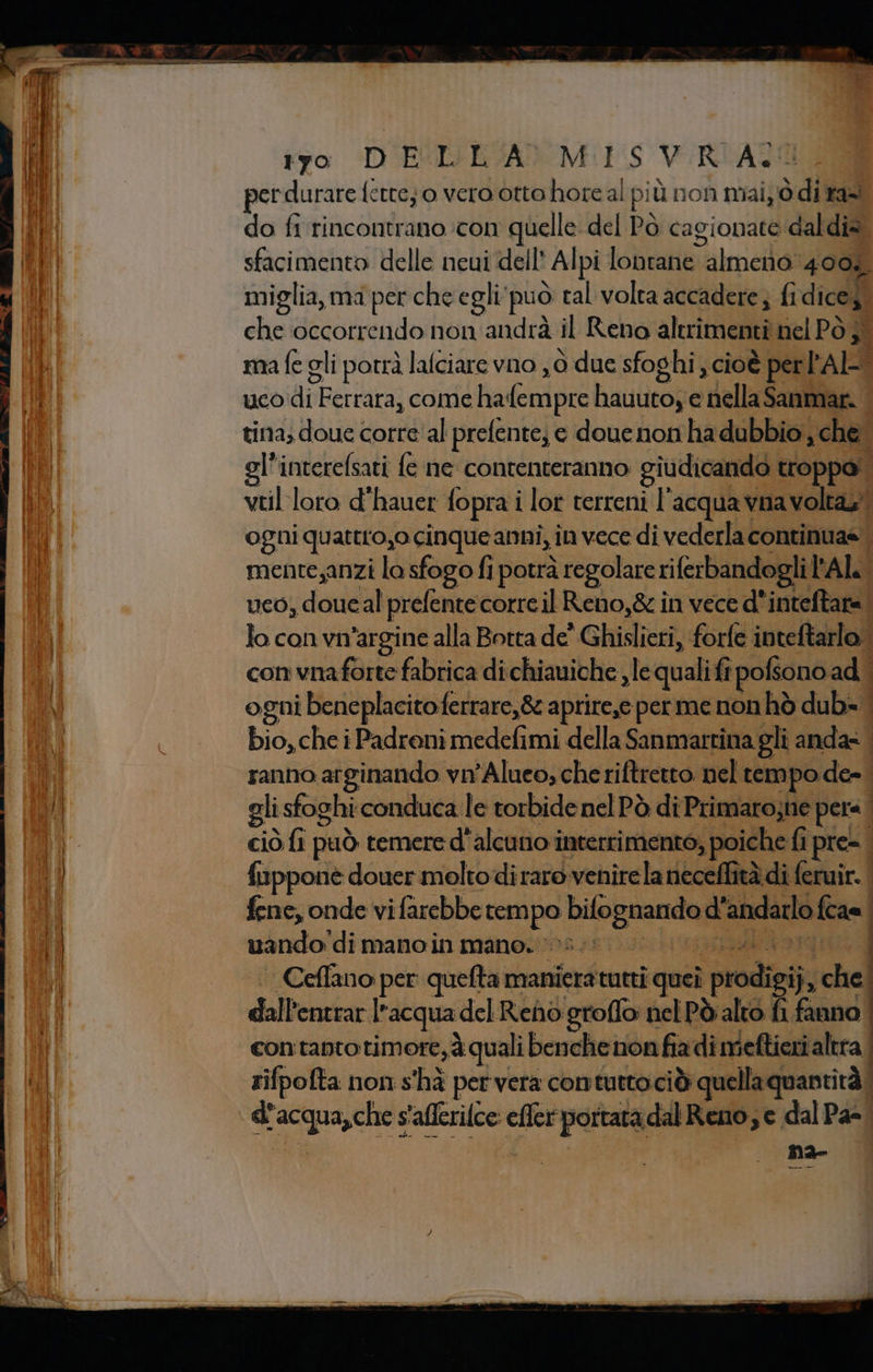 tro \D'ETIIESANOM(1 5 VURIAZION perdurare fette; o vero otto horeal più non mai di taal do fi rincontrano con quelle del Pò cagionate daldia. sfacimento delle neui dell’ Alpi lontane almeno 400, miglia, ma per che egli'può tal volta accadere; fi dicey, che occorrendo non andrà il Reno altrimenti nel PÒ }° ma fe gli potrà lalciare vno ,6 due sfoghi , cioè per PAL uco di Ferrara, come hafempre hauuto, e nellaSanmar. | tina; doue corre'al prefente; e doue non ha dubbio, che gl'interefsati fe ne contenteranno giudicando troppa! vtilloro d’hauer fopra i lot terreni l'acqua vna volta,” ogni quattro,o cinque anni, in vece di vederla continua= mente,anzi la sfogo fi potrà regolare riferbandogli Al. uco, doucal prefente corre il Reno,&amp; in vece d'inteftare. lo con vn'argine alla Botta de' Ghislieri, forfe inteftarlo.| con vnaforte fabrica di chiauiche ,lequalifî pofsono ad | ogni beneplacitoferrare,&amp; aprire,e per me non hò dub» bio, che i Padreni medefimi della Sanmartina gli anda» . ranno arginando vn'Alueo; che riftretto nel tempo de- gli sfoghi conduca le torbidenel Pò di Primarosne pere ciò fi può temere d'alcuno interrimento, poiche fi pre. È fupponè douer molto diraro venire la neceflità di feruir. | fene, onde vi farebbe rempo bifognando d'andarlo {cas | uando di manoin mano. 03: SERGIO Ceffano per: quefta manieratutti queî prodigi}, che dall'entrar l’acqua del Reno groffo nel Pò alto fi fanno con'tanto timore, à quali benche non fia di meftieri altra rifpofta non s'hà per vera contuttociò quellaquantità d’acqua,che s'afferilce: effer portata dal Reno, e dal Pa=. i na-