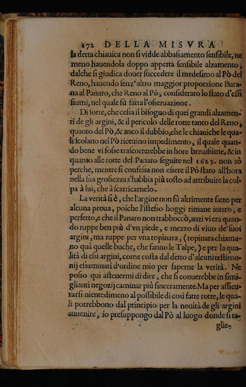 an DELL'ROM LS VRIMS la detta chiauica nonfi vidde abbafsamento fenfibile;ne. “meno hauendola doppo apperta fenfibile alzamentoj. ‘dalche fi giudica douer fuccedere ilmedefimo al Pò del ‘Reno, hauendo fenz*altro maggior proporzione Bira= | na al Panaro, che Reno al Pò; confiderato loftato d’effi ‘fiumi; nel quale fù factal'ofseruazione . ii; +’ Diforte,checefsailbiloguodi quei grandialzamens . ti de gli argini, &amp; il pericolo: delle rotre tanto del Renog. ‘quanto del Pò,&amp; anco il dubbio;che le chiauiche le qua» Îlitcolano nel Pò riceuimo impedimento; il quale quans | ‘do bene vifofsetrafcorrerebbeinhore breuifsime, 8cità | quanto alle rotte del-Panaro feguite nel 1623. non sò. petche, mentrefi confelsa non cfsere il Pòftaro all'hora i nella fua grofsezza s'habbia più cofto ad attribuire lacols i i ‘pa à lui, che à (carricarnelo.. ed Laveritàftè , che l'argine nonfîtì altrimente fatto per. alcuna proua, poiche Fiftefso hoggi rimane intero, € | perfetto,e chel Panaro nontrabboccò,anzi vi era quani=. do ruppe ben più d’vn piede, c mezzo di viuo de’ fuoi | argini, ma ruppe per vna topinara, (topinarachiama= nno quà quelle buche, che fannole Talpe, Ye per laqua- dità di elsi argini, come cofta dal detto d’alcuniteftimo» | nijelsaminati d'ordine mio per faperne'la verità. Ne. ‘polso quì aftenermi didire , che ficonuerebbein fimi= | glianti negozijcaminar più finceramente:Ma per afficu» | Yarfi nientedimeno al poffibile di così fatte rotre, le qua» | ti potrebbono dal principio: per la nouitàde gli argini | auuenire io prefuppongo dal Pò al luogo: ag È Tae . glie»