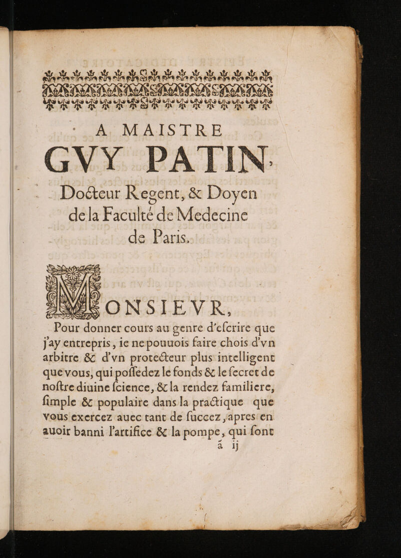 Me ANA a Ph ae Ah P dh ARE SE AUNT MY A. M AIST R E GVY PAI : Do&amp;eur Regent, &amp; Doyen dela Facti de Medecine de Paris. AMWOEONSIEVR, Pour donner cours au genre d’efcrire que Jay entrepris, ie ne pouuois faire chois dvn arbitre &amp; d'vn protecteur plus intelligent que vous, qui pofledez le fonds &amp; le fecret de noftre diuine fcience, &amp; la rendez familiere, fimple &amp; populaire dans la pratique que vous exercez auec tant de fuccez ,apres en auoir banni lartifice &amp; la pompe, qui font a ij