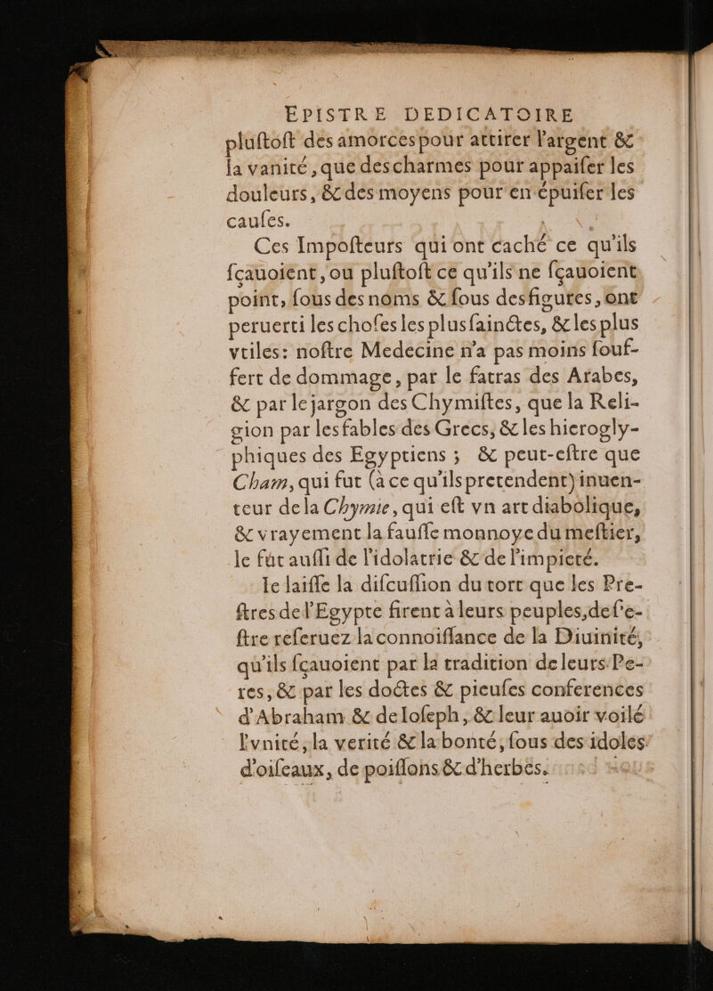 pluftoft des amorcespour attirer l'argent &amp; la vanité,que descharmes pour appaifer les douleurs, &amp; des moyens pour en épuifer les caules. | Ces Impofteurs qui ont caché ce qu'ils fcauoient ou pluſtoſt ce qu'ils ne fçauoient point, fous des noms &amp; fous desfigures, ont eruerti les chofes les plusfain&amp;es, &amp; les plus vtiles: noftre Medecine na pas moins fouf- fert de dommage, par le fatras des Arabes, &amp; parlejargon des Chymiftes, que la Reli- gion par les fables des Grecs, &amp; les hierogly- phiques des Egyptiens ; &amp; peut-eftre que Cham, qui fut (à ce qu'ils pretendent) inuen- teur dela Chymie, qui eft vn art diabolique, &amp; vrayement la faufle monnoye du meftier, le fút auffi de l'idolatrie &amp; de l'impieté. Ie laiffe la difcuflion du tort que les Pre- ſtres del'Egypte firent à leurs peuples,det’e- ftre referuez la connoiſſance de la Diuinité, qu'ils fçauoient par la tradition de leurs Pe- res, &amp; par les doctes &amp; pieuſes conferences d Abraham &amp; de loſeph, &amp; leur auoir voilé Ivnicé,la verité &amp; la bonté, fous des idoles: doiſeaux, de poiſſons &amp; d'herbes.