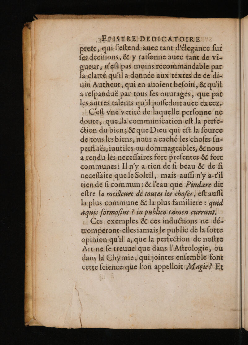 prete, qui ſeſtend auec tant d'élegance fur fes decifions, &amp; y raiſonne auec tant de vi- gueur, nelt pas moins recommandable par la clarcé qu'il adonnce aux textes de ce di- uin Autheur, qui en auoient beſoin, &amp; qu'il a reſpanduè par tous fes ouurages, que par les autres talents qu'il poſſedoit auec excez. Ceſt vné verité de laquelle perfonne ne doute; que la communication eft la perfe- cion du bien; &amp; que Dieu qui eft la fource de tous les biens, nous acachéles chofes ſu- perflués,inutiles. ou dommageables, &amp; nous a rendu les neceſſaires fort preſentes &amp; fort communes: Il n'y a rien de fi beau &amp; de fi neceſſaire que le Soleil, mais auſſi ny a- c il rien de ſi commun: &amp; l'eau que Pindare dit eſtre la meilleure de toutes les choſes, eſt auſſi la plus commune &amp; la plus familiere: quid aquis formofius ? in publico tamen currunt. Ces exemples &amp; ces inductions ne dé- tromperont-ellesiamais le public de la forte opinion quil a, que la perfection de noftre Art ne ſe treuue que dans l'Aftrologie, ou dans la Chymie; qui jointes enfemble font cette ſcience que l'on appelloit Magie? Et