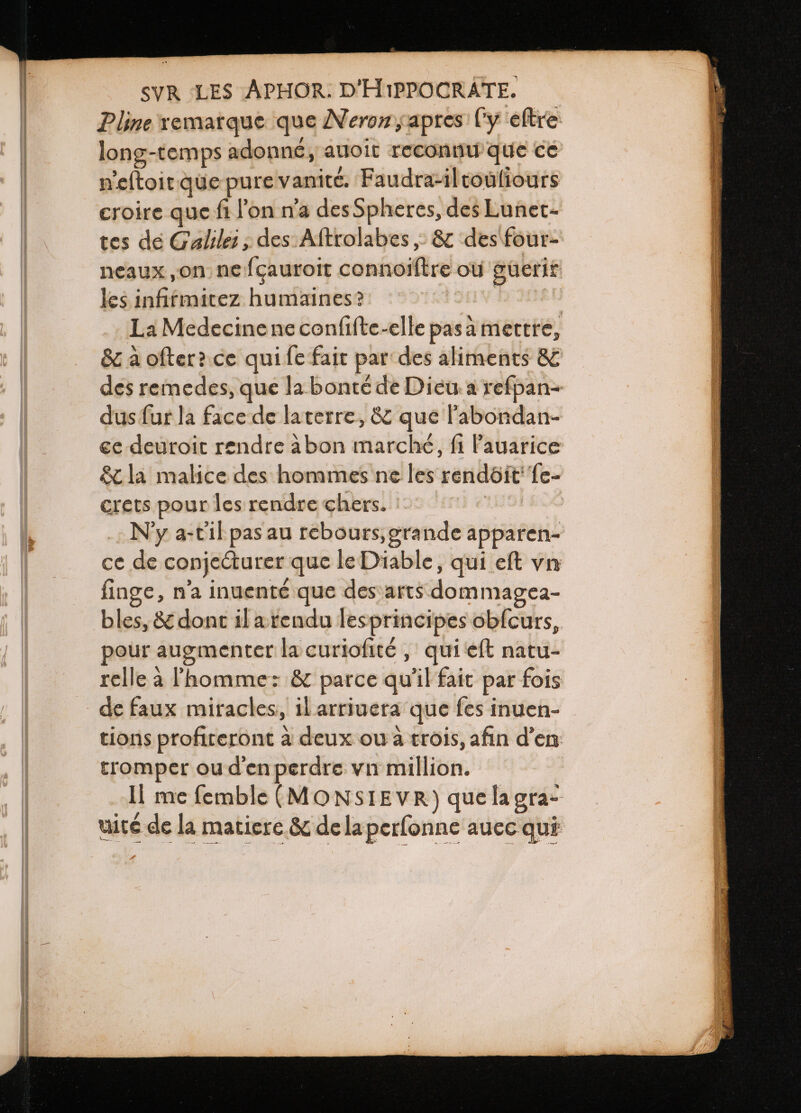 Pline remarque que Neron, apres ly eftre long-temps adonné, auoit reconnu que ce neſtoit que pure vanité. Faudra- il touſiours croire que fi l'on na des Spheres, des Lunet- tes de Calilei, des Aſtrolabes, &amp; des four- neaux, on ne fçauroit connoiſtre ou guerir les infitmitez humaines? i La Medecine ne confifte-elle pasa mettre, &amp; à ofter? ce qui fe fait par des aliments &amp; des remedes, que la bonté de Dieu a refpan- dus fur la face de laterre, &amp; que l'abondan- ce deuroit rendre abon marché, fi l'auarice &amp; la malice des hommes ne les rendôit' fe- crets pour les rendre chers. Ny a- Fil pas au rebours, grande apparen- ce de conje&amp;urer que le Diable, qui eft vn finge, n'a inuenté que des arts dommagea- bles, &amp; dont il a tendu lesprincipes obſcurs, pour augmenter la curiofité , qui eft natu- relle à l'homme: &amp; parce qu'il fait par fois de faux miracles, il arriuera que fes inuen- tions profiteront à deux ou à trois, afin d'en tromper ou d'en perdre vn million. Il me femble (MONSIEVR) quelagra- uité de la matiere &amp; de la perſonne auec qui