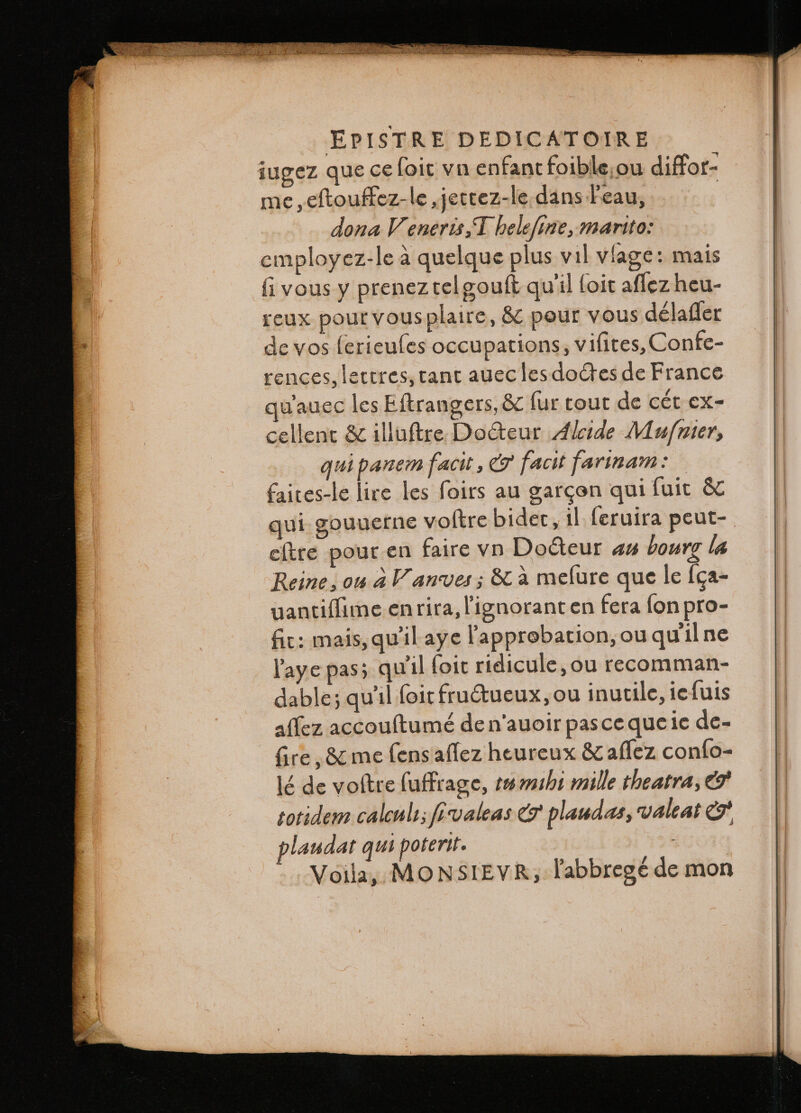 iugez que ce (oit vn enfant foible ou diffor- me, eſtouffez- le, jettez- le dans l'eau, dona V eneris,T belefine, marito: employez-le à quelque plus vil viage: mais fi vous y prenez tel gouſt qu'il (oit aflez heu- reux pour vous plaire, &amp; pour vous délatfer de vos ferieufes occupations, vifites, Confe- rences, lettres, tant auec les doctes de France wauec les Eftrangers, &amp; fur tout de cét ex- cellent &amp; illuftre Docteur Alcide Muſnier, qui panem facit, &amp; facit farinam: faites-le lire les foirs au gargon qui fuit &amp; qui gouuerne voftre bider, il feruira peut- ektre pour en faire vn Docteur an bourg la Reine, ou à Vanves ; &amp; à meſure que le ſga- uantiſſime enrira, l'ignoranten fera fon pro- fit: mais, qu'il aye l'approbation, ou qu il ne l'aye pas; qu'il foit ridicule, ou recomman- dable; qu'il foit fructueux, ou inutile, ie ſuis aſſez accouſtumè de n auoir pas ce que ie de- fire, &amp; me ſens aflez heureux &amp; aflez conſo- lé de voſtre ſuffrage, tu mihi mille theatra, &amp; totidem calculi; fivaleas &amp; plaudas, valeat &amp;. plaudat qui poterit. Voila, MONSIEVR; labbregé de mon