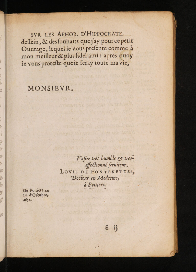 | deffein , &amp; des ſouhaits que j'ay pour ce petit | Ouurage, lequel ie vous prefente comme a mon meilleur &amp; plus fidel ami: apres quoy ie vous proteſte que ie ſeray toute ma vie, MONSIEVR, | V oftre tres-humble ez tres | affectionné ſeruiteur, Lovis DE FONTENET TES, Docteur en Medecine, a Poitiers. De Poitiers, ce p i: 20. d'Octobre dé