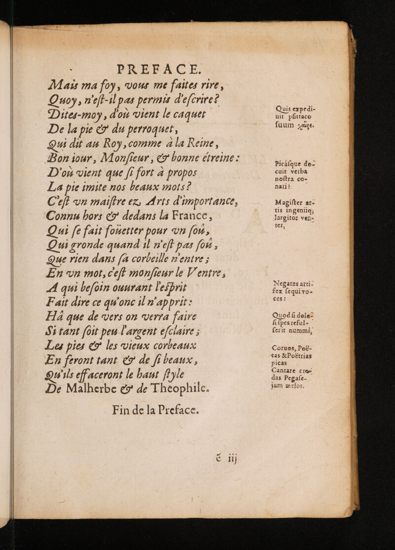 Mais ma foy, vous me faites rire, Quoy, n'eft-1l pas permis d'efcrire? Dites-moy, dou vient le caquet De la pie c? du perroquet , ui dit au Roy, comme ala Reine, Bon iour, Monfieur , &amp; bonne étreine : D'ou vient que fi fort à propos La pie imite nos beaux mots? Ceft vn maiftre ez, Arts d'importance, Connu hors &amp; dedans la France, Qui fe fait fouetter pour vn fou, Qui gronde quand il wef pas fou : Que rien dans [a corbeille n'entre s En vn mot, ceft monfieur le Ventre, A qui befoin ouurant l'esprit Fait dire ce qu onc il n'apprit: Ha que de vers on verra faire Si tant foit peu l'argent efciaire ; Les pies &amp; les vieux corbeaux En feront tant &amp; de fi beaux, Ns ils effaceront le haut fyle De Malherbe e de Theophile. Fin de la Preface. Quis expedi- uit pfittace fuum eet. Picaſque do- cuit verba noftra co- nar? Magifter at- tis ingeniiq; largitor ven- ter, Negatas arti- fex fequivo« ces: Quod fi dole? fi {pes reful- Corues, Pog- tas &amp; Poëtrias picas Cantare cree das Pegafe- jam melos, . SS are PARENT REEL qe ppm. RE ere ever RHET uaa . Ear ce cei — —— n c = LE EE