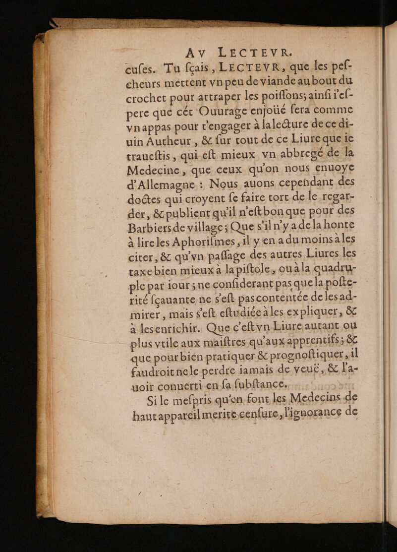 F I zc — — = se a e oaa T ^ — — — ae E i . ĩ Kr — — dh e cules. Tu fais, LECTEVR, que les pef- cheurs mettent vn peu de viande aubout du crochet pour attraper les poiffons; ainſi rel- pere que cér Ouurage enjoüé fera comme vnappas pour r'engager à lalecture de ce di- uin Autheur, &amp; ſur tout de ce Liure que ie traueſtis, qui eſt mieux vn abbregé de la Medecine, que ceux qu on nous enuoye d'Allemagne : Nous auons cependant des doctes qui croyent ſe faire tort de le regar- der, &amp; publient quil n eſt bon que pour des Barbiers de village; Que s'il n y a de la honte à lire les Aphoriſmes, il y en a du moins a les citer, &amp; qu vn paſſage des autres Liures les taxe bien mieux a la piſtole, ouà la quadru- ple par iour ʒ ne conſiderant pas que la poke- rité fçauante ne seft pas contentée de les ad- mirer, mais seft eſtudice ales expliquer, &amp; a les entichir. Que C eſt vn Liure autant ou plus vtile aux maiftres qu aux apprentifs; &amp; que pour bien pratiquer &amp; prognoftiquer, il faudroit ne le perdre iamais de veuc, &amp; la- uoir conuerti en fa ſubſtance. sos ie Si le mefpris qu'en font les Medecins de haut appareil merite cenſure, lignorance de