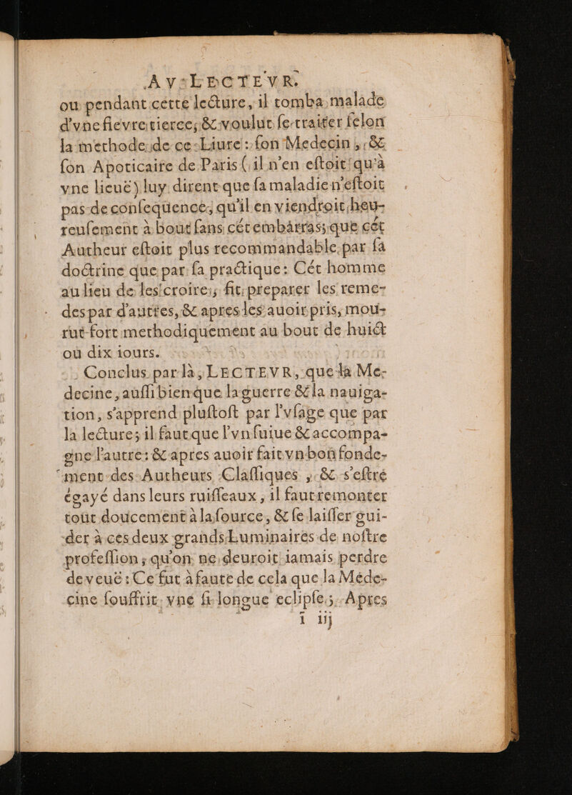 ou pendant cette lecture, il tomba. malade d'vnefievte tierce; &amp; voulut fe.traiter felon la methode de ce-Liure: fon Medecin ,; &amp; fon Apoticaire de Paris (il n'en eftoit!qu’a yne lieuë) luy. dirent que fa maladie neſtoit pas-decon fequence, quil en v iendroit heu- reuſement à bout fans cet embarrass que cet Autheur eſtoit plus recommandable par {a doctrine que par fa pratique: Cet homme au lieu de les croirei; fit preparer les reme- des par d'auttes, &amp; apres les auoir pris, mou- rut fort methodiquement au bout de hui&amp; où dix iours. UA | Conclus parla, LECTEVR, que ha Me. decine, auſſi bien que la guerre &amp; la nauiga- tion, sapprend pluſtoſt par Fvfage que par la lecture; il faut que l'vnfuiue &amp; accompa- ene l'autre: &amp; apres auoit fait vn bog fonde- égayé dans leurs ruiſſeaux, il faut remonter tout doucement à la ſource, &amp; fe laifler gui- der à ces deux grands Euminaires de noftre profeflion ; quon: ne deuroit iamais perdre deveué: Ce fut àfaute de cela que la Méde- cine fouffrit; vné fi longue eclipſe; Apres 1 lj